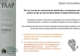 Open Innovation

Civil Engineering           Em um mundo de conhecimento distribuído, as empresas não
Electrical Engineering
Mechanical Engineering        podem se dar ao luxo de fazer todos os desenvolvimentos.
Chemical Engineering
Industrial Engineering


Information Systems
Computer Science                Empresas compram, licenciam ou participam com outras empresas no
                                desenvolvimento, p/ acesso a inovações utilizáveis em seus negócios.

                         As invenções internas que não forem utilizadas são licenciadas (patentes), de
                                   forma que outras empresas tenham a oportunidades de utilizá-las.
ProEEmp
empreendedorismo
tecnologia
inovação
                         1. O conhecimento não é mais apenas propriedade da
                            empresa, pois está nos funcionários, fornecedores,
                            clientes e parceiros;

                         2. "A maneira certa de pensar inovação é como um
                            intercâmbio ativo de ideias entre entidades com
                            diferentes tipos de forças, ... [para] inovações
                            bem-sucedidas que beneficiem toda a economia."
                            (Henry Chesbrough).
 