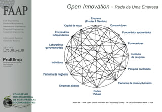 Open Innovation - Rede de Uma Empresa
                                                                        Empresa
Civil Engineering                                                  (Procter & Gamble)
Electrical Engineering
Mechanical Engineering                       Capital de risco                                      Consumidores
Chemical Engineering
Industrial Engineering            Empresários                                                                    Funcionários aposentados
                                independentes
Information Systems
Computer Science
                                                                                                                         Fornecedores
                             Laboratórios
                          governamentais

                                                                                                                             Institutos
                                                                                                                             de pesquisa
ProEEmp
empreendedorismo                Indivíduos
tecnologia
inovação
                                                                                                                         Pesquisa contratada

                         Parceiros de negócios


                                                                                                             Parcerias de desenvolvimento
                                      Empresas aliadas

                                                                             Redes
                                                                             Virtuais


                                                    Moses Ma - How “Open” Should Innovation Be? - Psychology Today - The Tao of Innovation, March 2, 2009
 