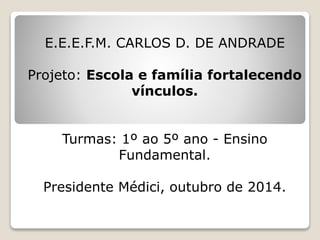 E.E.E.F.M. CARLOS D. DE ANDRADE
Projeto: Escola e família fortalecendo
vínculos.
Turmas: 1º ao 5º ano - Ensino
Fundamental.
Presidente Médici, outubro de 2014.
 