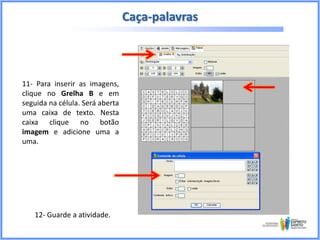 Caça-palavras

11- Para inserir as imagens,
clique no Grelha B e em
seguida na célula. Será aberta
uma caixa de texto. Nesta
caixa clique no botão
imagem e adicione uma a
uma.

12- Guarde a atividade.

 