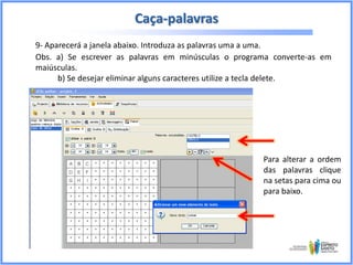 Caça-palavras
9- Aparecerá a janela abaixo. Introduza as palavras uma a uma.
Obs. a) Se escrever as palavras em minúsculas o programa converte-as em
maiúsculas.
b) Se desejar eliminar alguns caracteres utilize a tecla delete.

Para alterar a ordem
das palavras clique
na setas para cima ou
para baixo.

 