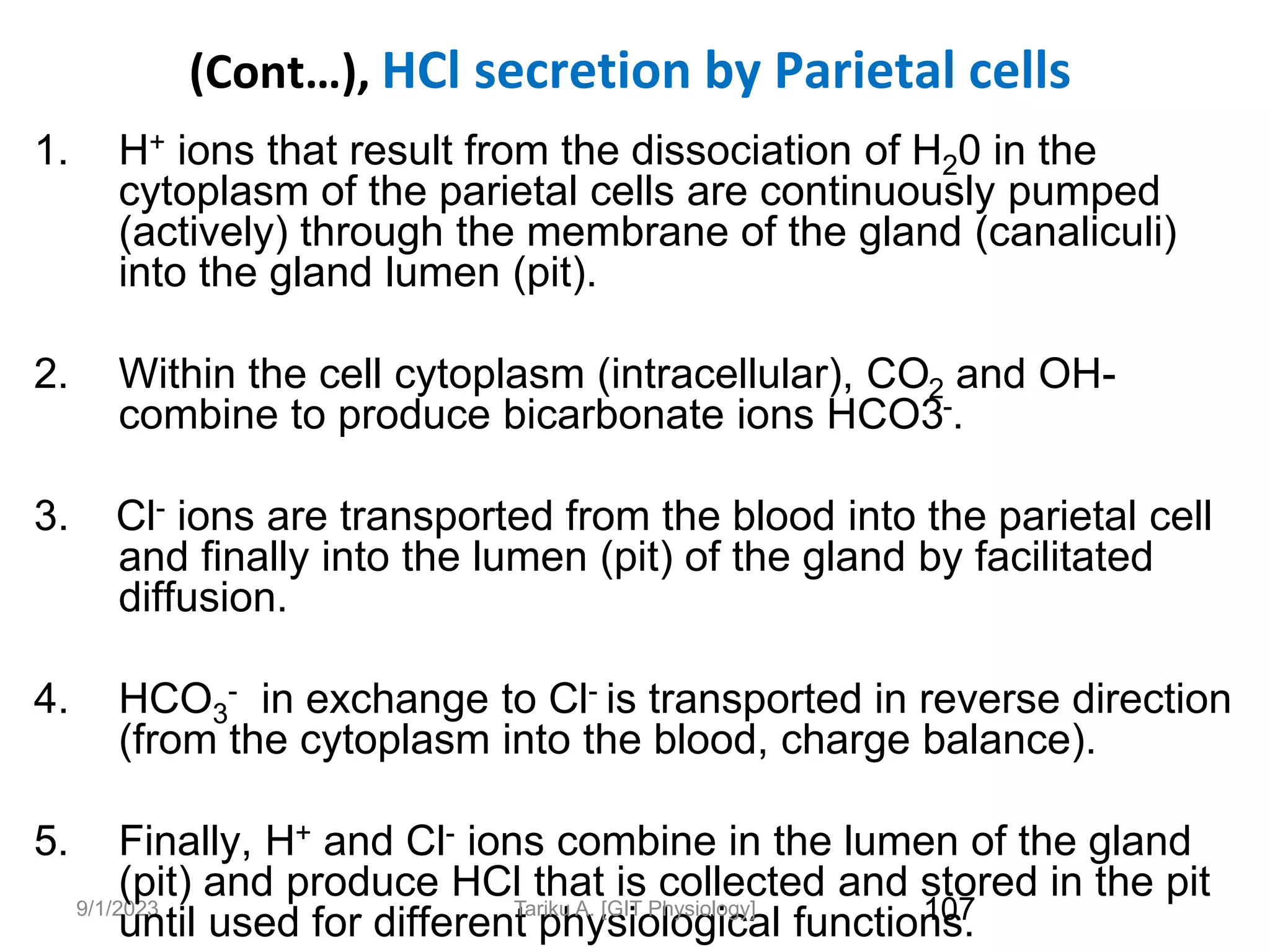 9/1/2023
(Cont…), HCl secretion by Parietal cells
1. H+ ions that result from the dissociation of H20 in the
cytoplasm of the parietal cells are continuously pumped
(actively) through the membrane of the gland (canaliculi)
into the gland lumen (pit).
2. Within the cell cytoplasm (intracellular), CO2 and OH-
combine to produce bicarbonate ions HCO3-.
3. Cl- ions are transported from the blood into the parietal cell
and finally into the lumen (pit) of the gland by facilitated
diffusion.
4. HCO3
- in exchange to Cl- is transported in reverse direction
(from the cytoplasm into the blood, charge balance).
5. Finally, H+ and Cl- ions combine in the lumen of the gland
(pit) and produce HCl that is collected and stored in the pit
until used for different physiological functions.
107
Tariku A. [GIT Physiology]
 