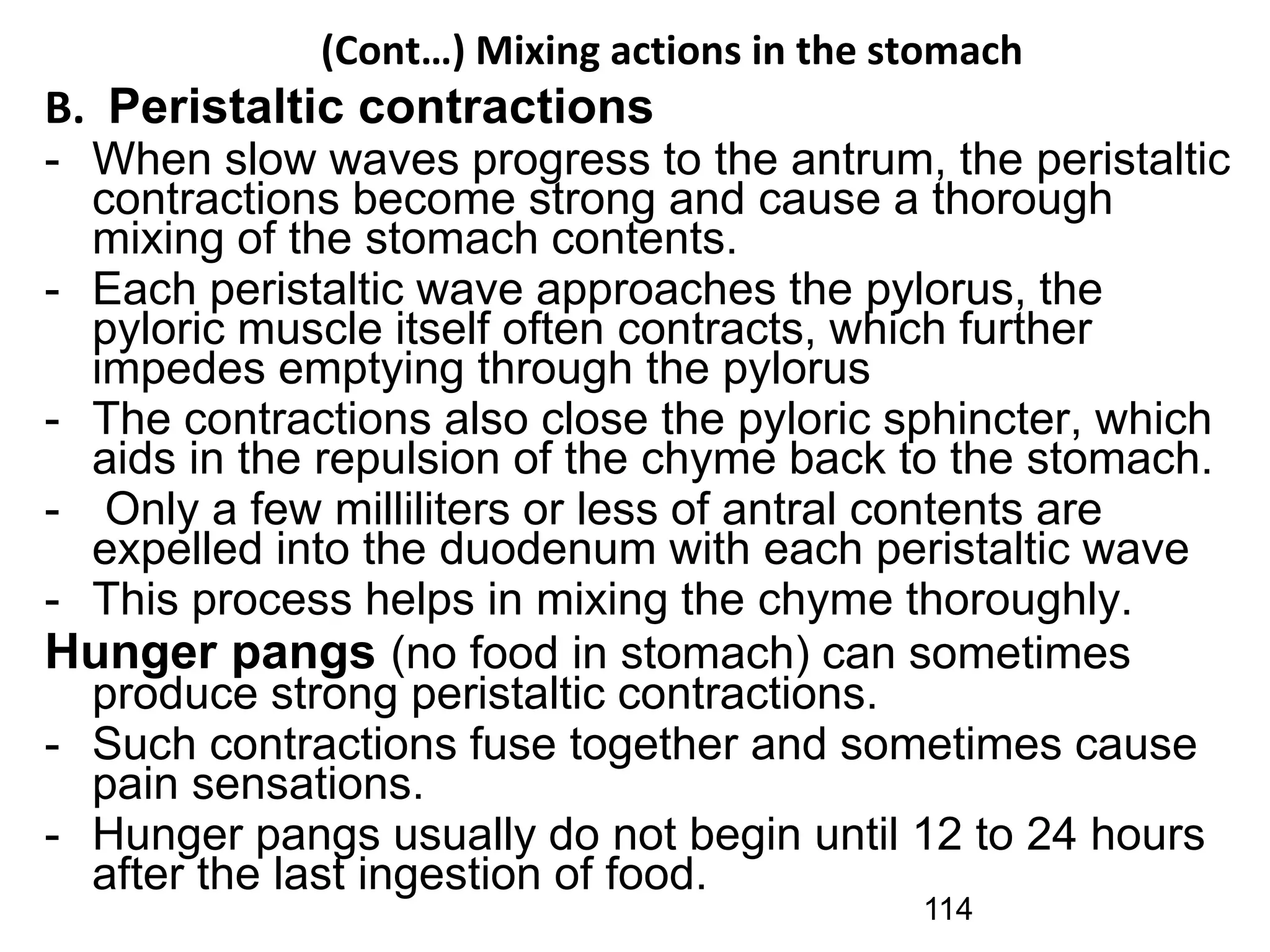 (Cont…) Mixing actions in the stomach
B. Peristaltic contractions
- When slow waves progress to the antrum, the peristaltic
contractions become strong and cause a thorough
mixing of the stomach contents.
- Each peristaltic wave approaches the pylorus, the
pyloric muscle itself often contracts, which further
impedes emptying through the pylorus
- The contractions also close the pyloric sphincter, which
aids in the repulsion of the chyme back to the stomach.
- Only a few milliliters or less of antral contents are
expelled into the duodenum with each peristaltic wave
- This process helps in mixing the chyme thoroughly.
Hunger pangs (no food in stomach) can sometimes
produce strong peristaltic contractions.
- Such contractions fuse together and sometimes cause
pain sensations.
- Hunger pangs usually do not begin until 12 to 24 hours
after the last ingestion of food.
114
 