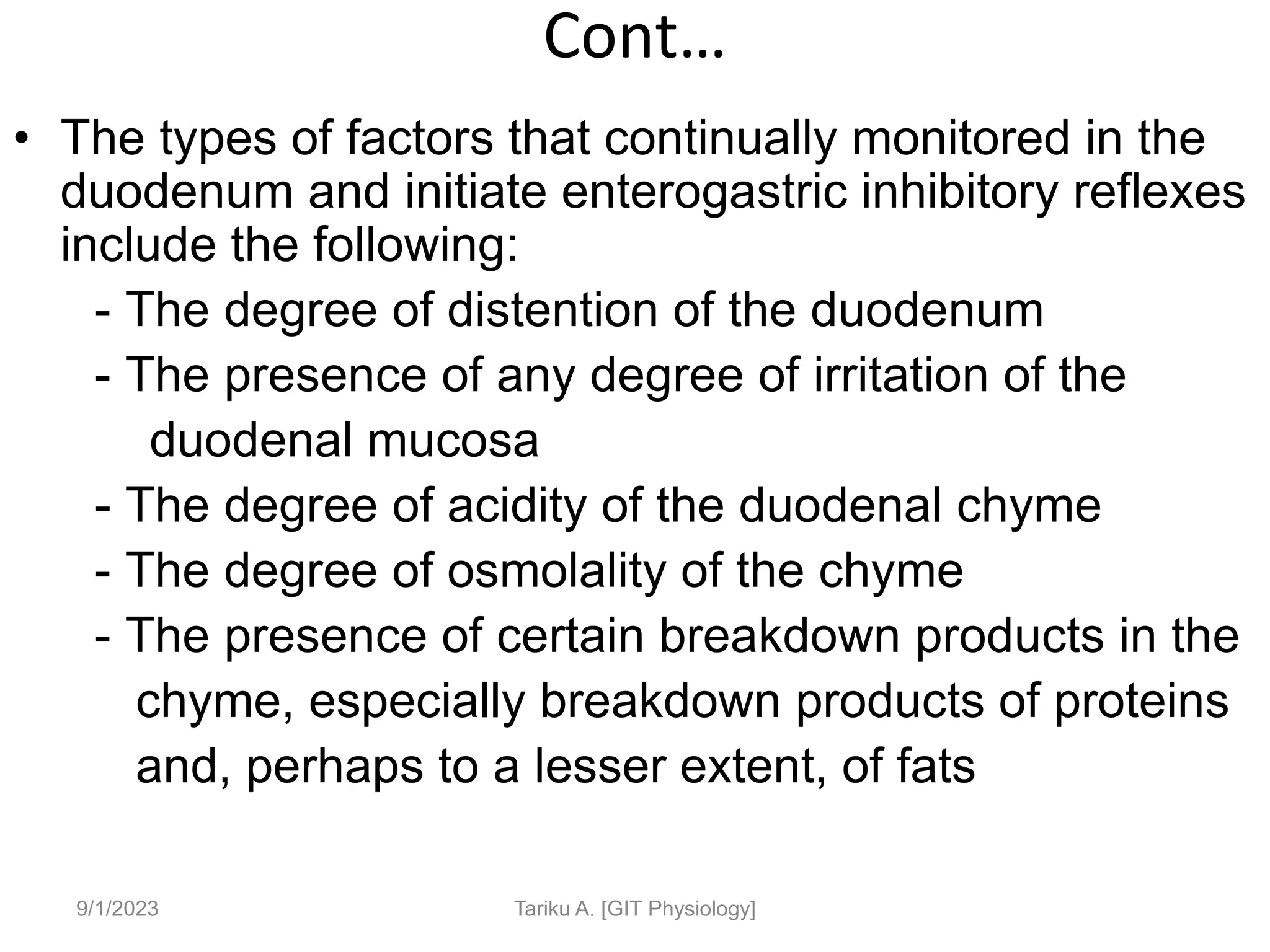 Cont…
• The types of factors that continually monitored in the
duodenum and initiate enterogastric inhibitory reflexes
include the following:
- The degree of distention of the duodenum
- The presence of any degree of irritation of the
duodenal mucosa
- The degree of acidity of the duodenal chyme
- The degree of osmolality of the chyme
- The presence of certain breakdown products in the
chyme, especially breakdown products of proteins
and, perhaps to a lesser extent, of fats
9/1/2023 Tariku A. [GIT Physiology]
 