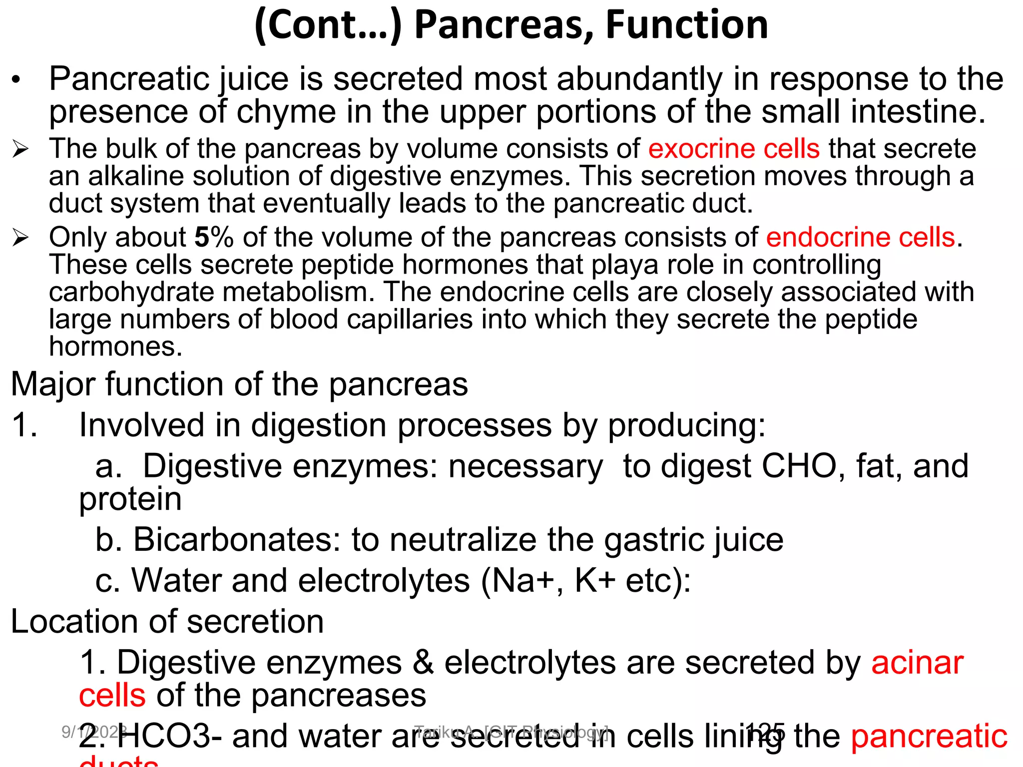 9/1/2023
(Cont…) Pancreas, Function
• Pancreatic juice is secreted most abundantly in response to the
presence of chyme in the upper portions of the small intestine.
 The bulk of the pancreas by volume consists of exocrine cells that secrete
an alkaline solution of digestive enzymes. This secretion moves through a
duct system that eventually leads to the pancreatic duct.
 Only about 5% of the volume of the pancreas consists of endocrine cells.
These cells secrete peptide hormones that playa role in controlling
carbohydrate metabolism. The endocrine cells are closely associated with
large numbers of blood capillaries into which they secrete the peptide
hormones.
Major function of the pancreas
1. Involved in digestion processes by producing:
a. Digestive enzymes: necessary to digest CHO, fat, and
protein
b. Bicarbonates: to neutralize the gastric juice
c. Water and electrolytes (Na+, K+ etc):
Location of secretion
1. Digestive enzymes & electrolytes are secreted by acinar
cells of the pancreases
2. HCO3- and water are secreted in cells lining the pancreatic
125
Tariku A. [GIT Physiology]
 