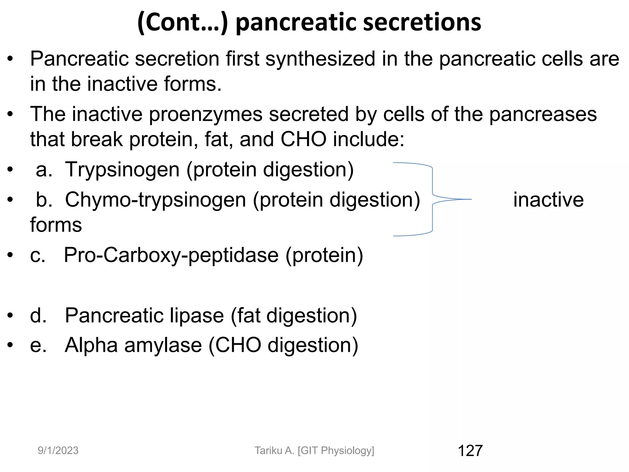 (Cont…) pancreatic secretions
• Pancreatic secretion first synthesized in the pancreatic cells are
in the inactive forms.
• The inactive proenzymes secreted by cells of the pancreases
that break protein, fat, and CHO include:
• a. Trypsinogen (protein digestion)
• b. Chymo-trypsinogen (protein digestion) inactive
forms
• c. Pro-Carboxy-peptidase (protein)
• d. Pancreatic lipase (fat digestion)
• e. Alpha amylase (CHO digestion)
127
9/1/2023 Tariku A. [GIT Physiology]
 