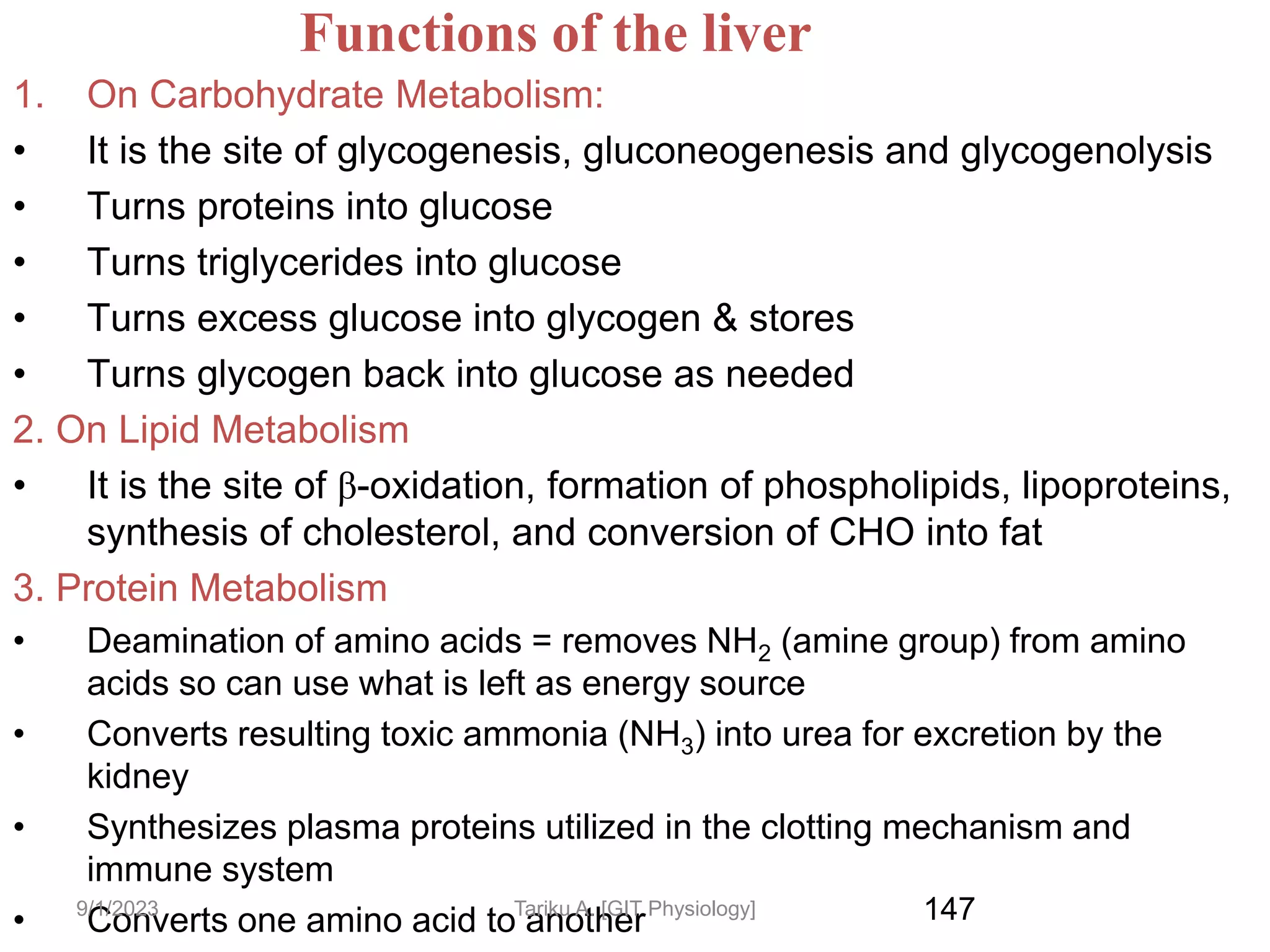 147
Functions of the liver
1. On Carbohydrate Metabolism:
• It is the site of glycogenesis, gluconeogenesis and glycogenolysis
• Turns proteins into glucose
• Turns triglycerides into glucose
• Turns excess glucose into glycogen & stores
• Turns glycogen back into glucose as needed
2. On Lipid Metabolism
• It is the site of β-oxidation, formation of phospholipids, lipoproteins,
synthesis of cholesterol, and conversion of CHO into fat
3. Protein Metabolism
• Deamination of amino acids = removes NH2 (amine group) from amino
acids so can use what is left as energy source
• Converts resulting toxic ammonia (NH3) into urea for excretion by the
kidney
• Synthesizes plasma proteins utilized in the clotting mechanism and
immune system
• Converts one amino acid to another
9/1/2023 Tariku A. [GIT Physiology]
 