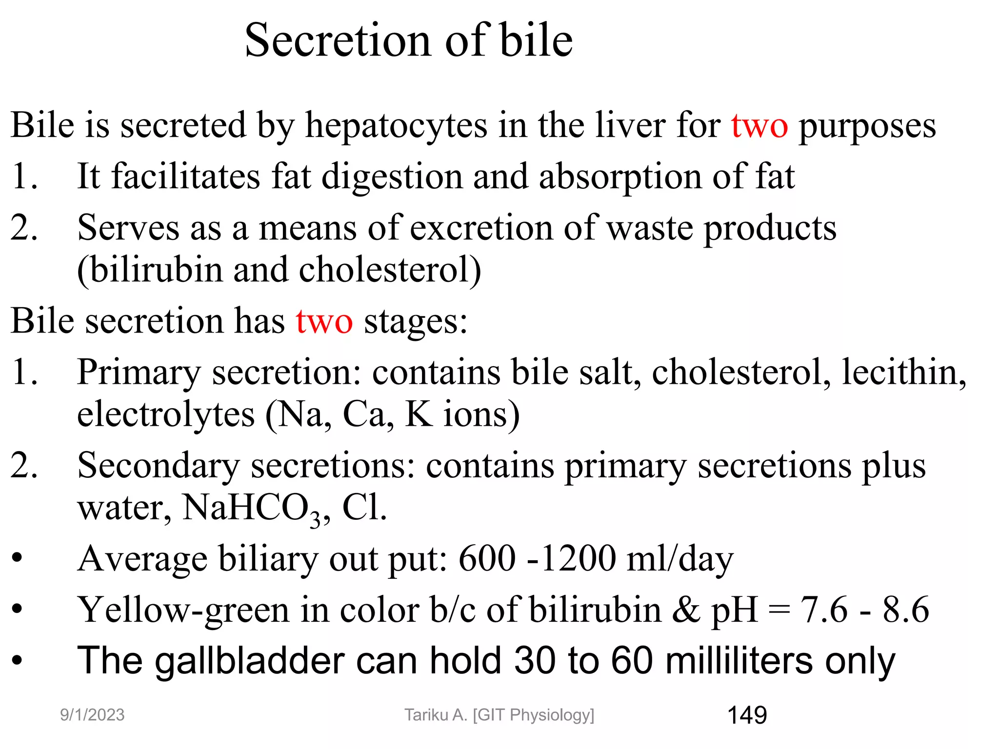149
Secretion of bile
Bile is secreted by hepatocytes in the liver for two purposes
1. It facilitates fat digestion and absorption of fat
2. Serves as a means of excretion of waste products
(bilirubin and cholesterol)
Bile secretion has two stages:
1. Primary secretion: contains bile salt, cholesterol, lecithin,
electrolytes (Na, Ca, K ions)
2. Secondary secretions: contains primary secretions plus
water, NaHCO3, Cl.
• Average biliary out put: 600 -1200 ml/day
• Yellow-green in color b/c of bilirubin & pH = 7.6 - 8.6
• The gallbladder can hold 30 to 60 milliliters only
9/1/2023 Tariku A. [GIT Physiology]
 