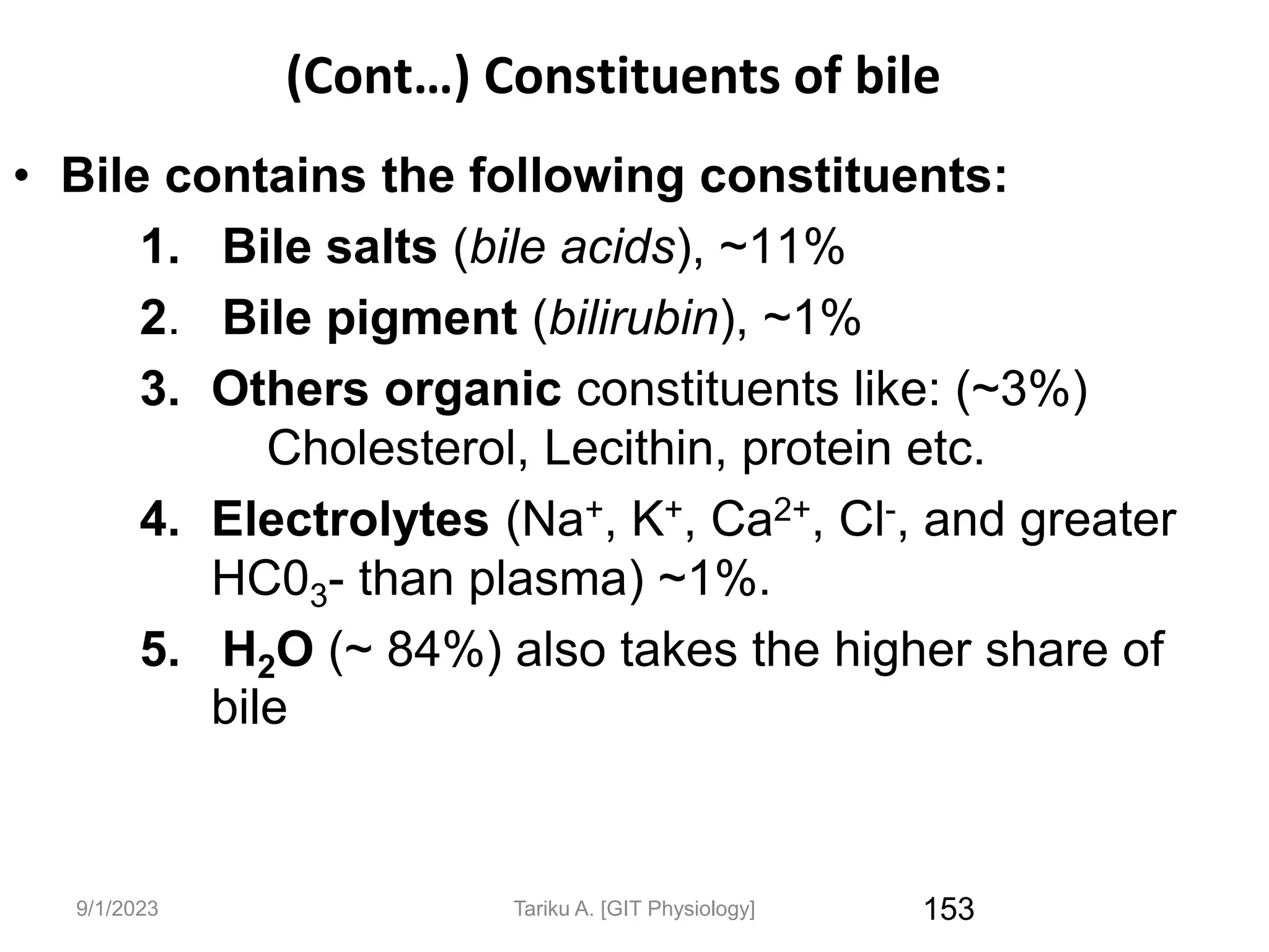 9/1/2023
(Cont…) Constituents of bile
• Bile contains the following constituents:
1. Bile salts (bile acids), ~11%
2. Bile pigment (bilirubin), ~1%
3. Others organic constituents like: (~3%)
Cholesterol, Lecithin, protein etc.
4. Electrolytes (Na+, K+, Ca2+, Cl-, and greater
HC03- than plasma) ~1%.
5. H2O (~ 84%) also takes the higher share of
bile
153
Tariku A. [GIT Physiology]
 