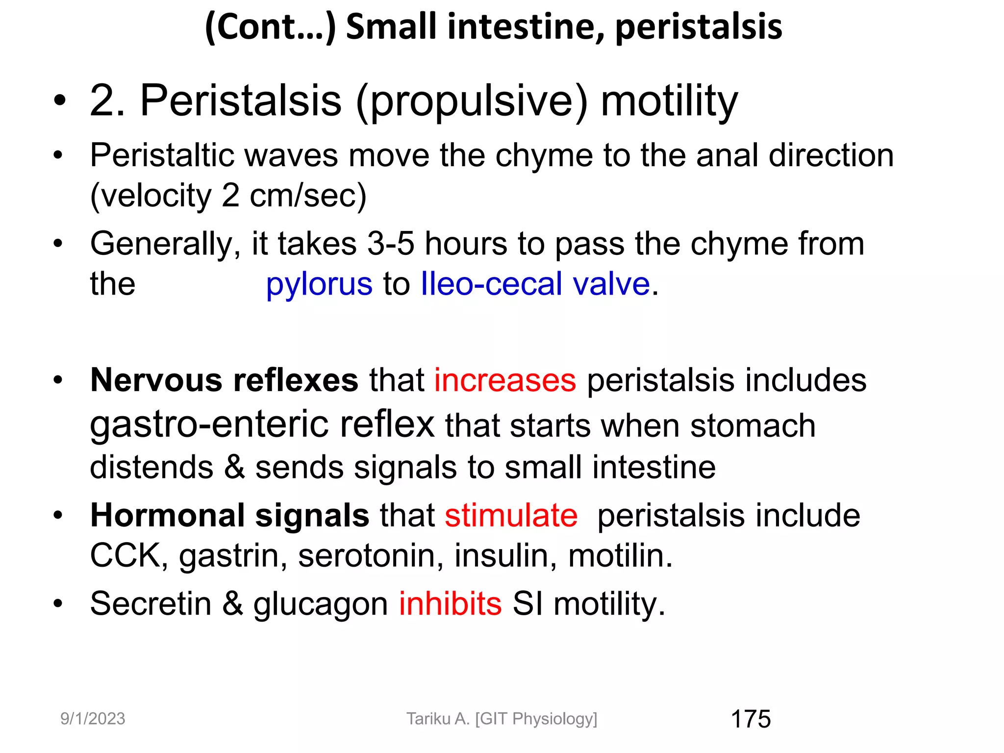 9/1/2023
(Cont…) Small intestine, peristalsis
• 2. Peristalsis (propulsive) motility
• Peristaltic waves move the chyme to the anal direction
(velocity 2 cm/sec)
• Generally, it takes 3-5 hours to pass the chyme from
the pylorus to Ileo-cecal valve.
• Nervous reflexes that increases peristalsis includes
gastro-enteric reflex that starts when stomach
distends & sends signals to small intestine
• Hormonal signals that stimulate peristalsis include
CCK, gastrin, serotonin, insulin, motilin.
• Secretin & glucagon inhibits SI motility.
175
Tariku A. [GIT Physiology]
 