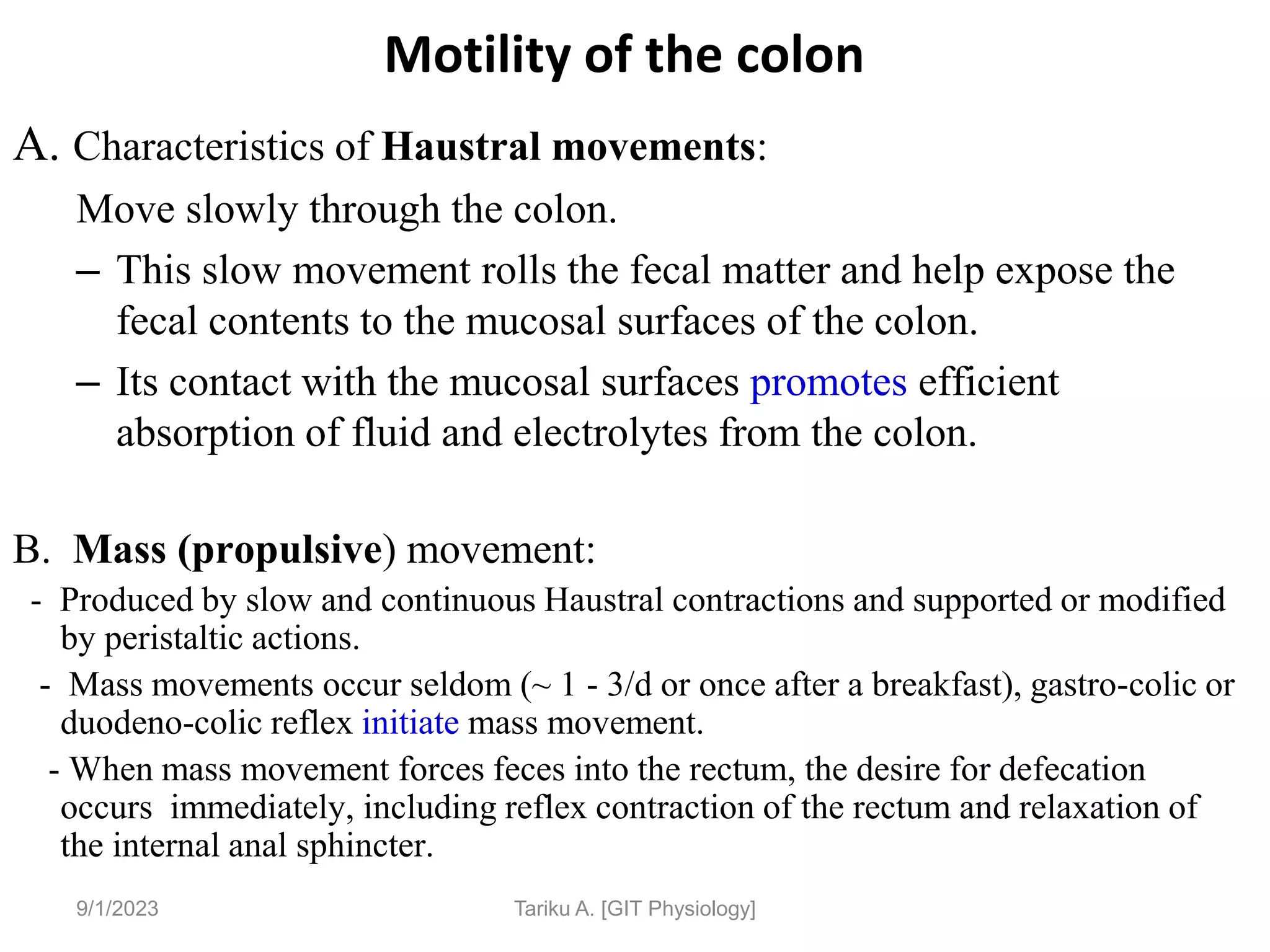 9/1/2023
Motility of the colon
A. Characteristics of Haustral movements:
Move slowly through the colon.
– This slow movement rolls the fecal matter and help expose the
fecal contents to the mucosal surfaces of the colon.
– Its contact with the mucosal surfaces promotes efficient
absorption of fluid and electrolytes from the colon.
B. Mass (propulsive) movement:
- Produced by slow and continuous Haustral contractions and supported or modified
by peristaltic actions.
- Mass movements occur seldom (~ 1 - 3/d or once after a breakfast), gastro-colic or
duodeno-colic reflex initiate mass movement.
- When mass movement forces feces into the rectum, the desire for defecation
occurs immediately, including reflex contraction of the rectum and relaxation of
the internal anal sphincter.
Tariku A. [GIT Physiology]
 