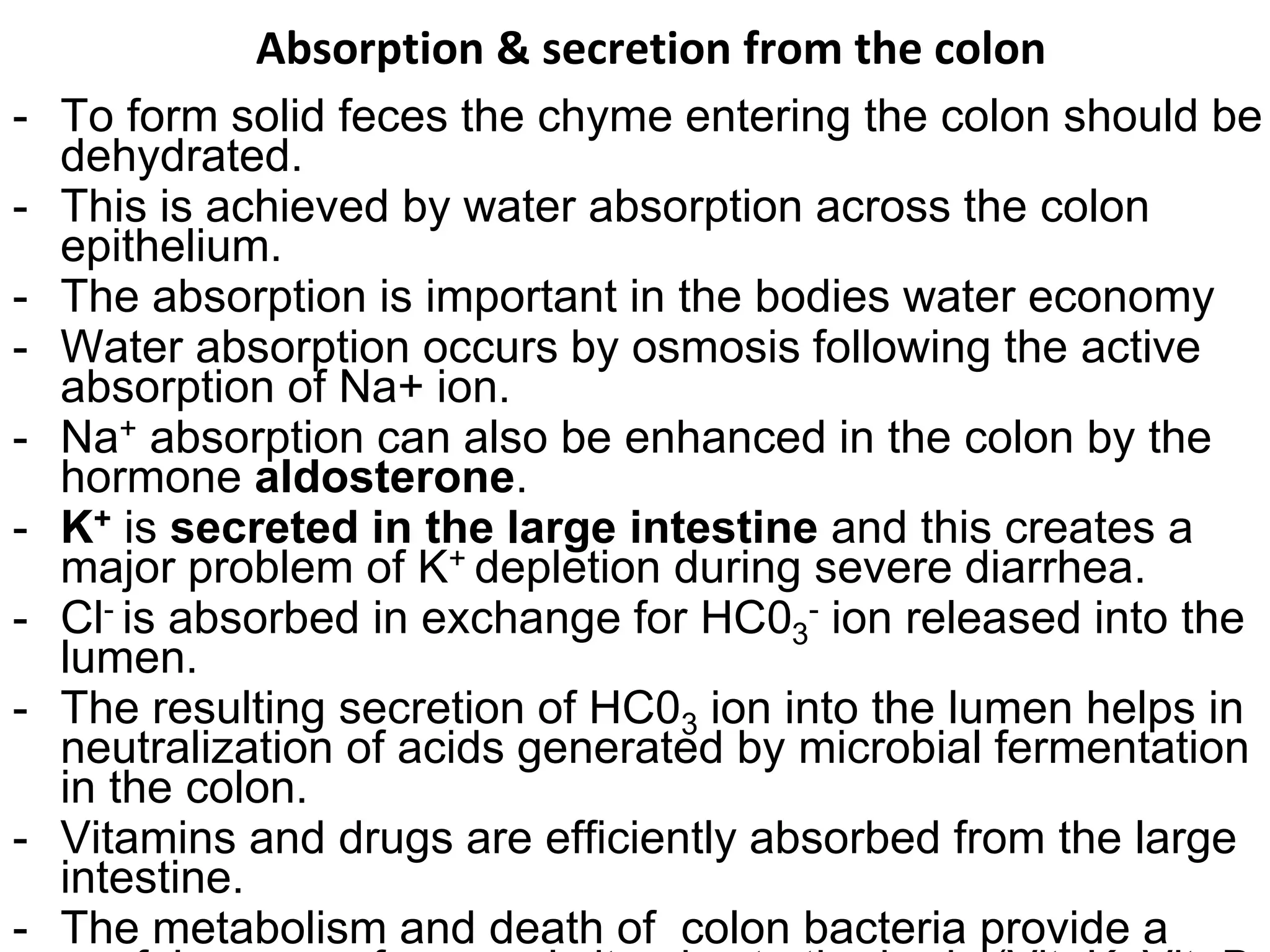 Absorption & secretion from the colon
- To form solid feces the chyme entering the colon should be
dehydrated.
- This is achieved by water absorption across the colon
epithelium.
- The absorption is important in the bodies water economy
- Water absorption occurs by osmosis following the active
absorption of Na+ ion.
- Na+ absorption can also be enhanced in the colon by the
hormone aldosterone.
- K+ is secreted in the large intestine and this creates a
major problem of K+ depletion during severe diarrhea.
- Cl- is absorbed in exchange for HC03
- ion released into the
lumen.
- The resulting secretion of HC03 ion into the lumen helps in
neutralization of acids generated by microbial fermentation
in the colon.
- Vitamins and drugs are efficiently absorbed from the large
intestine.
- The metabolism and death of colon bacteria provide a
 