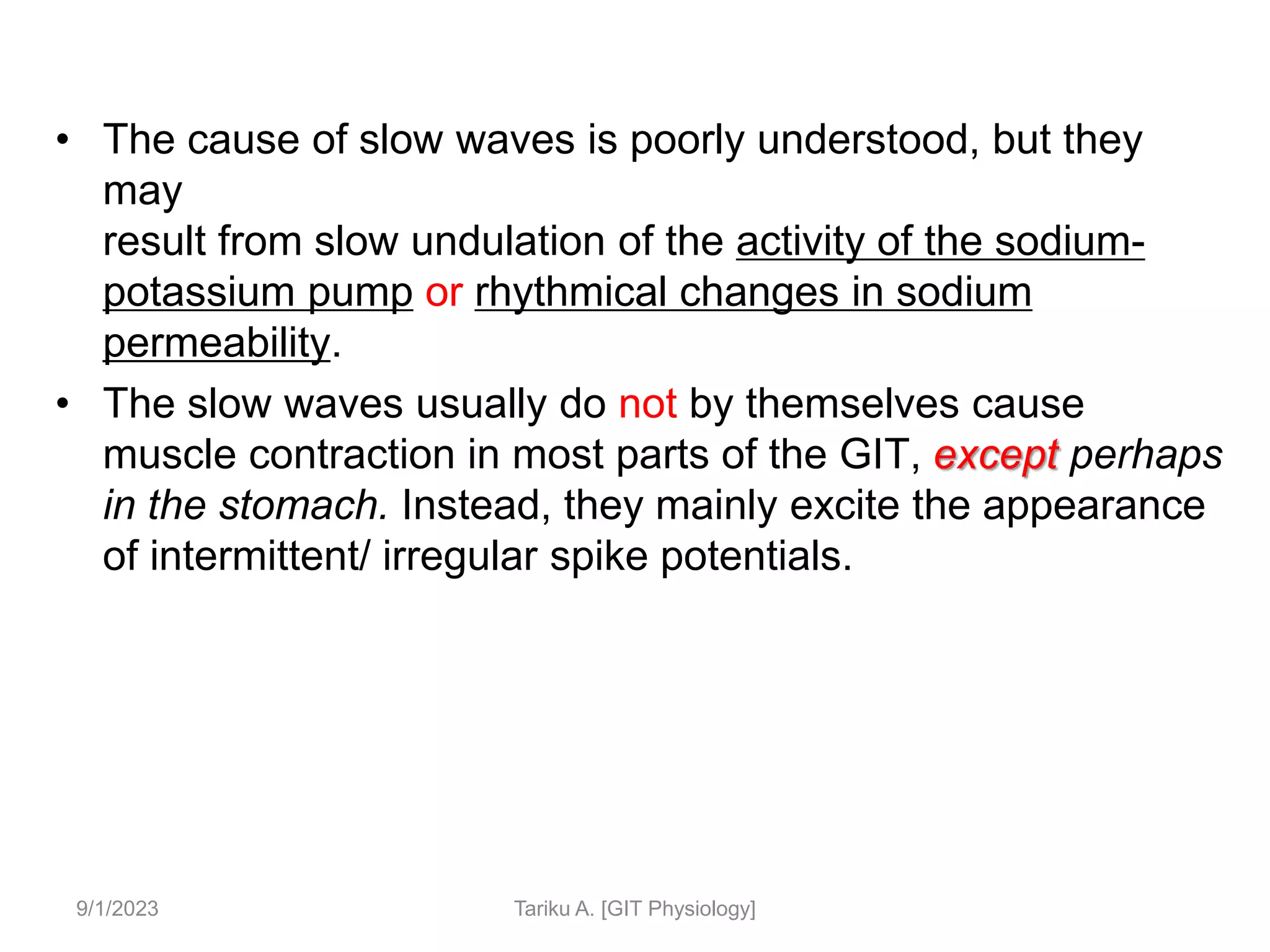 • The cause of slow waves is poorly understood, but they
may
result from slow undulation of the activity of the sodium-
potassium pump or rhythmical changes in sodium
permeability.
• The slow waves usually do not by themselves cause
muscle contraction in most parts of the GIT, except perhaps
in the stomach. Instead, they mainly excite the appearance
of intermittent/ irregular spike potentials.
9/1/2023 Tariku A. [GIT Physiology]
 