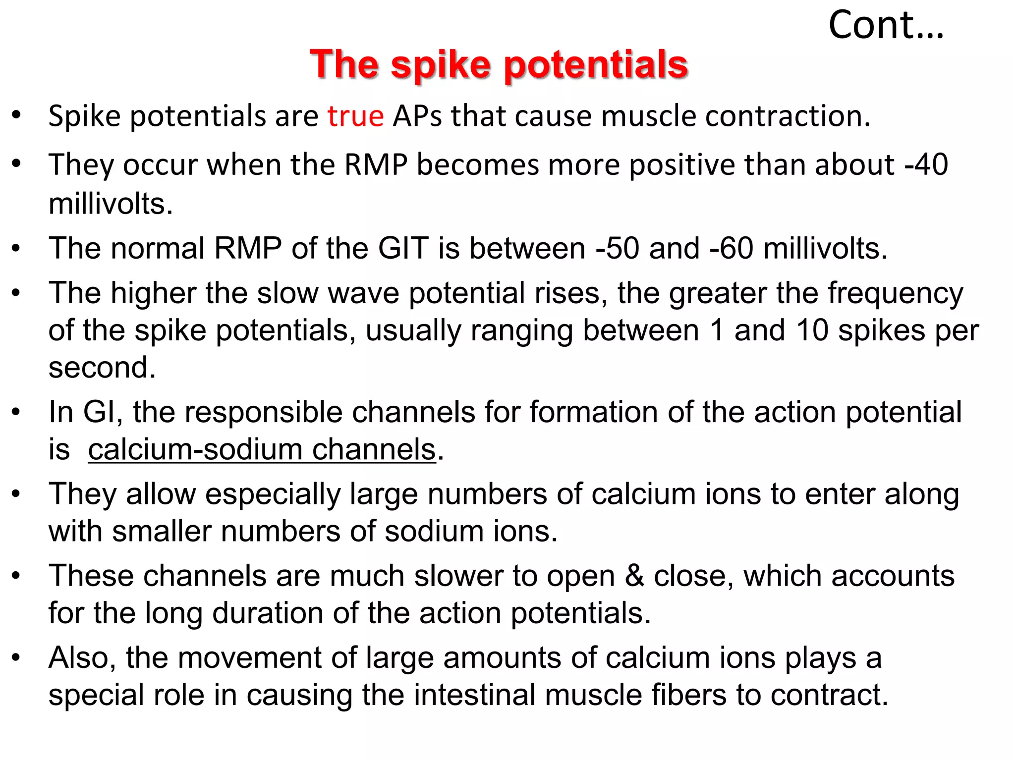 Cont…
The spike potentials
• Spike potentials are true APs that cause muscle contraction.
• They occur when the RMP becomes more positive than about -40
millivolts.
• The normal RMP of the GIT is between -50 and -60 millivolts.
• The higher the slow wave potential rises, the greater the frequency
of the spike potentials, usually ranging between 1 and 10 spikes per
second.
• In GI, the responsible channels for formation of the action potential
is calcium-sodium channels.
• They allow especially large numbers of calcium ions to enter along
with smaller numbers of sodium ions.
• These channels are much slower to open & close, which accounts
for the long duration of the action potentials.
• Also, the movement of large amounts of calcium ions plays a
special role in causing the intestinal muscle fibers to contract.
 
