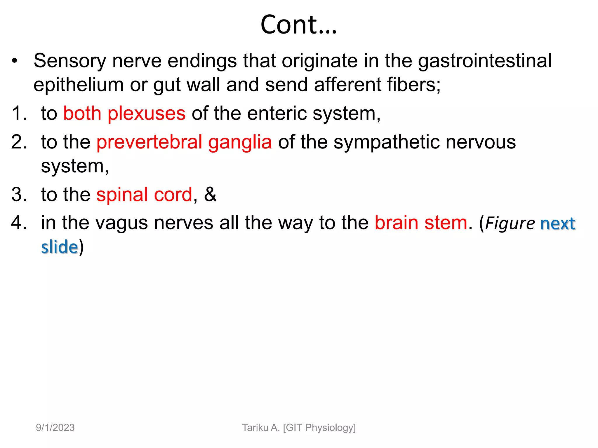 Cont…
• Sensory nerve endings that originate in the gastrointestinal
epithelium or gut wall and send afferent fibers;
1. to both plexuses of the enteric system,
2. to the prevertebral ganglia of the sympathetic nervous
system,
3. to the spinal cord, &
4. in the vagus nerves all the way to the brain stem. (Figure next
slide)
9/1/2023 Tariku A. [GIT Physiology]
 