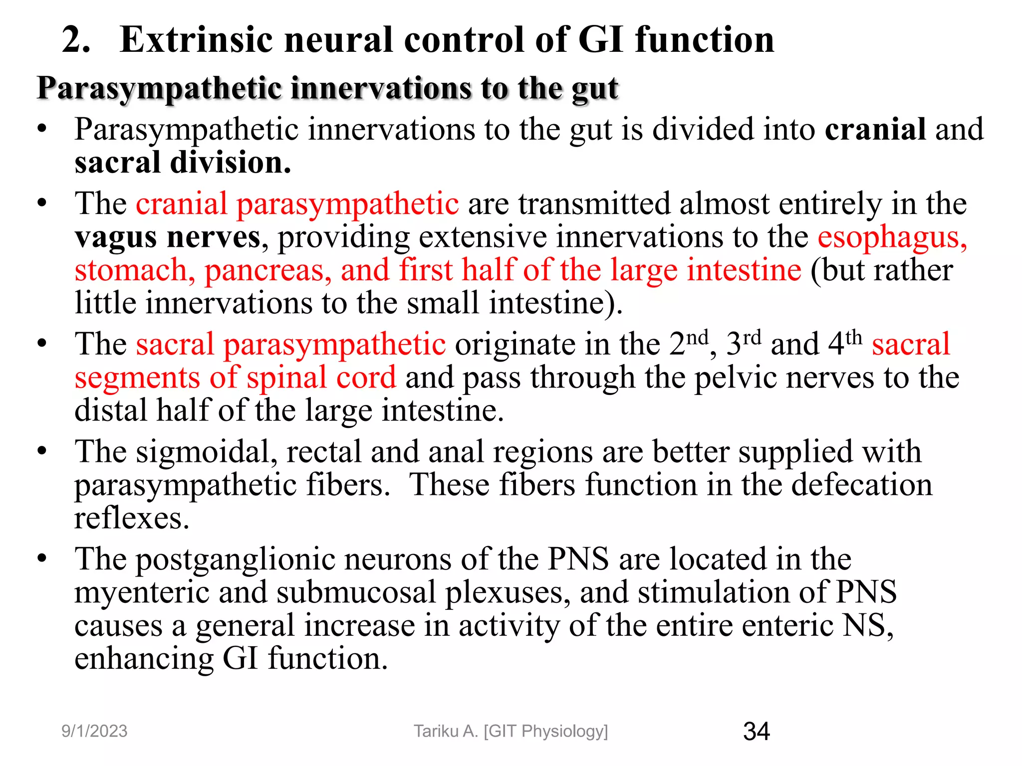 34
2. Extrinsic neural control of GI function
Parasympathetic innervations to the gut
• Parasympathetic innervations to the gut is divided into cranial and
sacral division.
• The cranial parasympathetic are transmitted almost entirely in the
vagus nerves, providing extensive innervations to the esophagus,
stomach, pancreas, and first half of the large intestine (but rather
little innervations to the small intestine).
• The sacral parasympathetic originate in the 2nd, 3rd and 4th sacral
segments of spinal cord and pass through the pelvic nerves to the
distal half of the large intestine.
• The sigmoidal, rectal and anal regions are better supplied with
parasympathetic fibers. These fibers function in the defecation
reflexes.
• The postganglionic neurons of the PNS are located in the
myenteric and submucosal plexuses, and stimulation of PNS
causes a general increase in activity of the entire enteric NS,
enhancing GI function.
9/1/2023 Tariku A. [GIT Physiology]
 