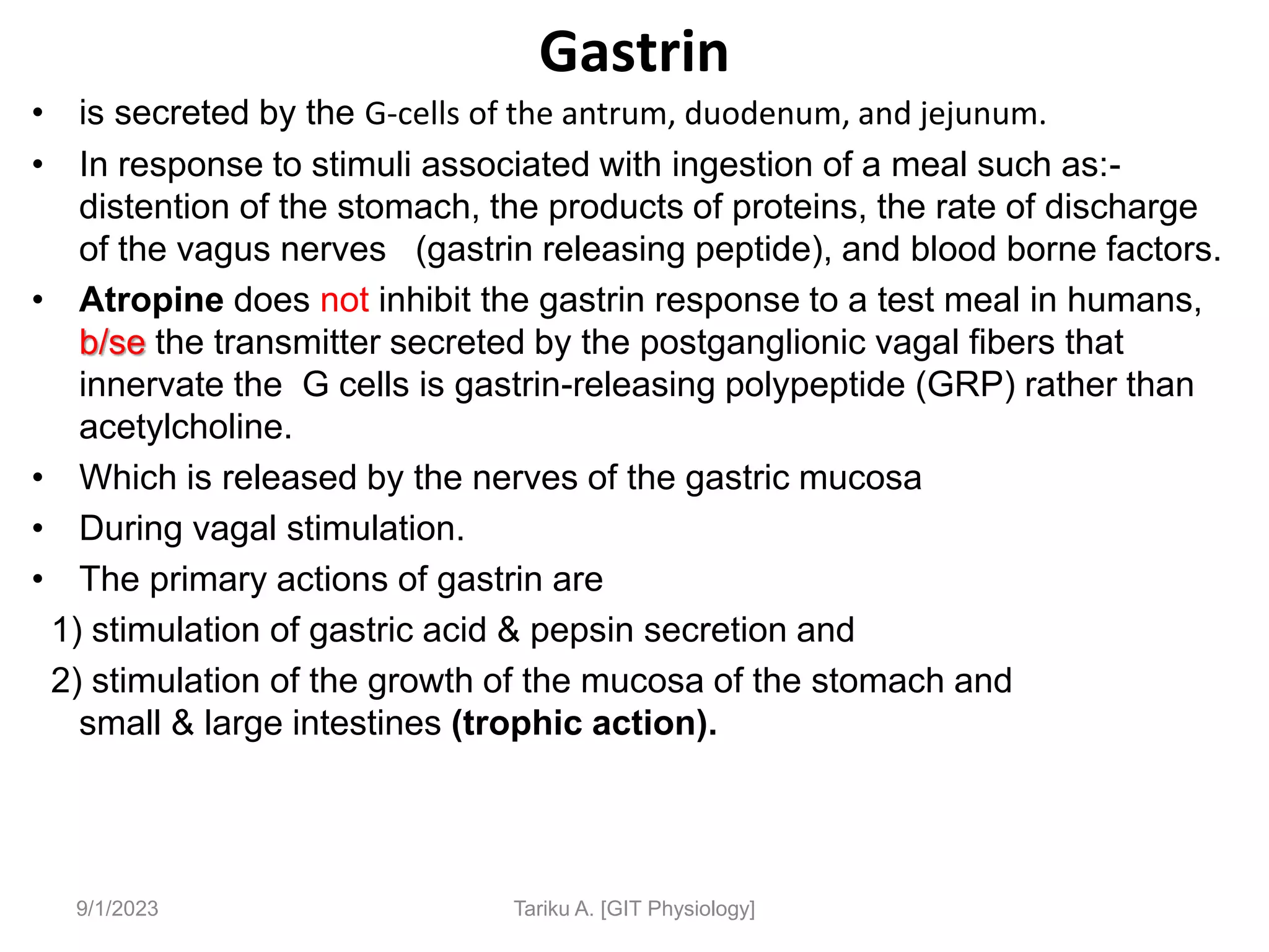 Gastrin
9/1/2023
• is secreted by the G-cells of the antrum, duodenum, and jejunum.
• In response to stimuli associated with ingestion of a meal such as:-
distention of the stomach, the products of proteins, the rate of discharge
of the vagus nerves (gastrin releasing peptide), and blood borne factors.
• Atropine does not inhibit the gastrin response to a test meal in humans,
b/se the transmitter secreted by the postganglionic vagal fibers that
innervate the G cells is gastrin-releasing polypeptide (GRP) rather than
acetylcholine.
• Which is released by the nerves of the gastric mucosa
• During vagal stimulation.
• The primary actions of gastrin are
1) stimulation of gastric acid & pepsin secretion and
2) stimulation of the growth of the mucosa of the stomach and
small & large intestines (trophic action).
Tariku A. [GIT Physiology]
 