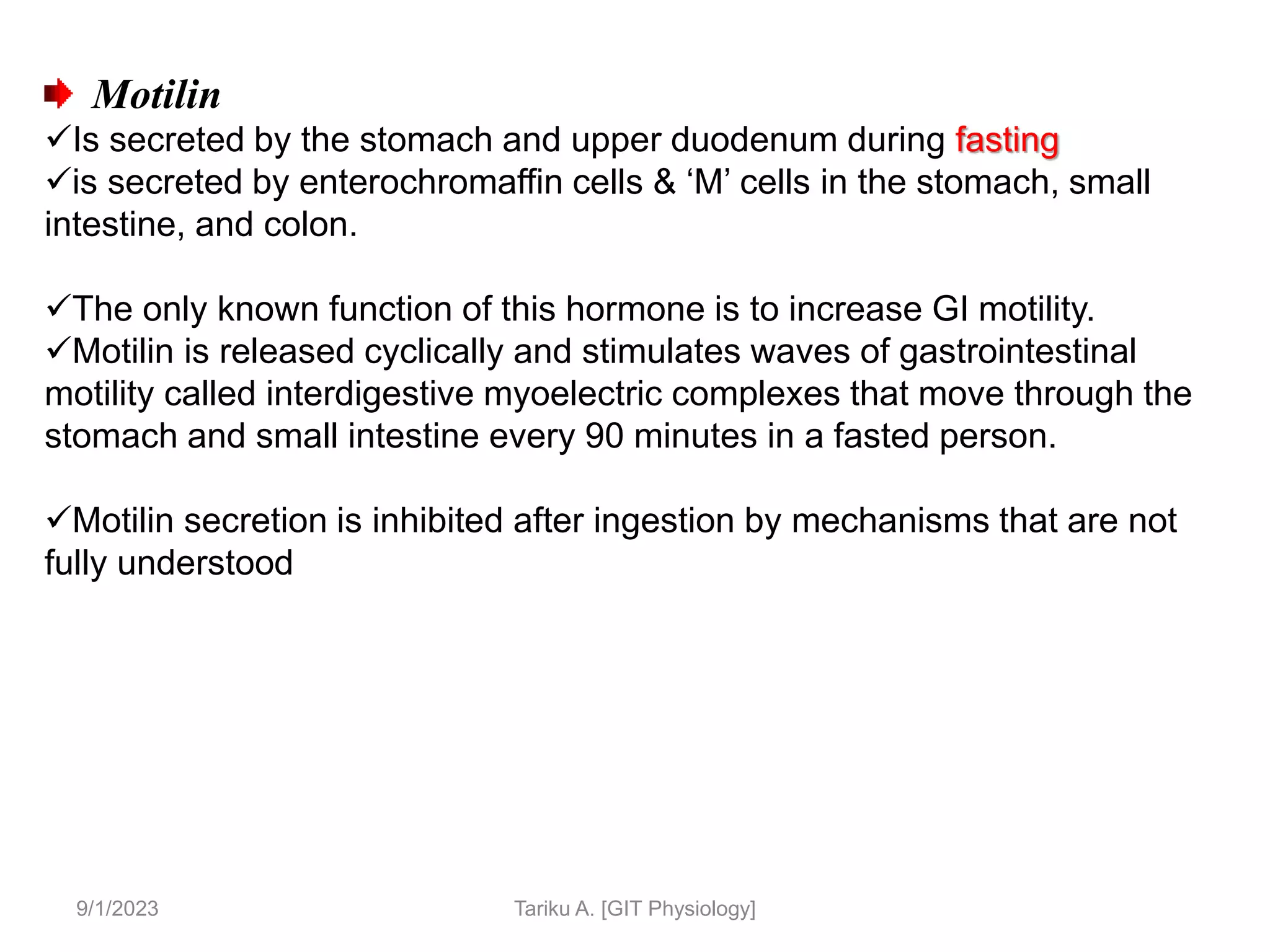 9/1/2023
Motilin
Is secreted by the stomach and upper duodenum during fasting
is secreted by enterochromaffin cells & ‘M’ cells in the stomach, small
intestine, and colon.
The only known function of this hormone is to increase GI motility.
Motilin is released cyclically and stimulates waves of gastrointestinal
motility called interdigestive myoelectric complexes that move through the
stomach and small intestine every 90 minutes in a fasted person.
Motilin secretion is inhibited after ingestion by mechanisms that are not
fully understood
Tariku A. [GIT Physiology]
 