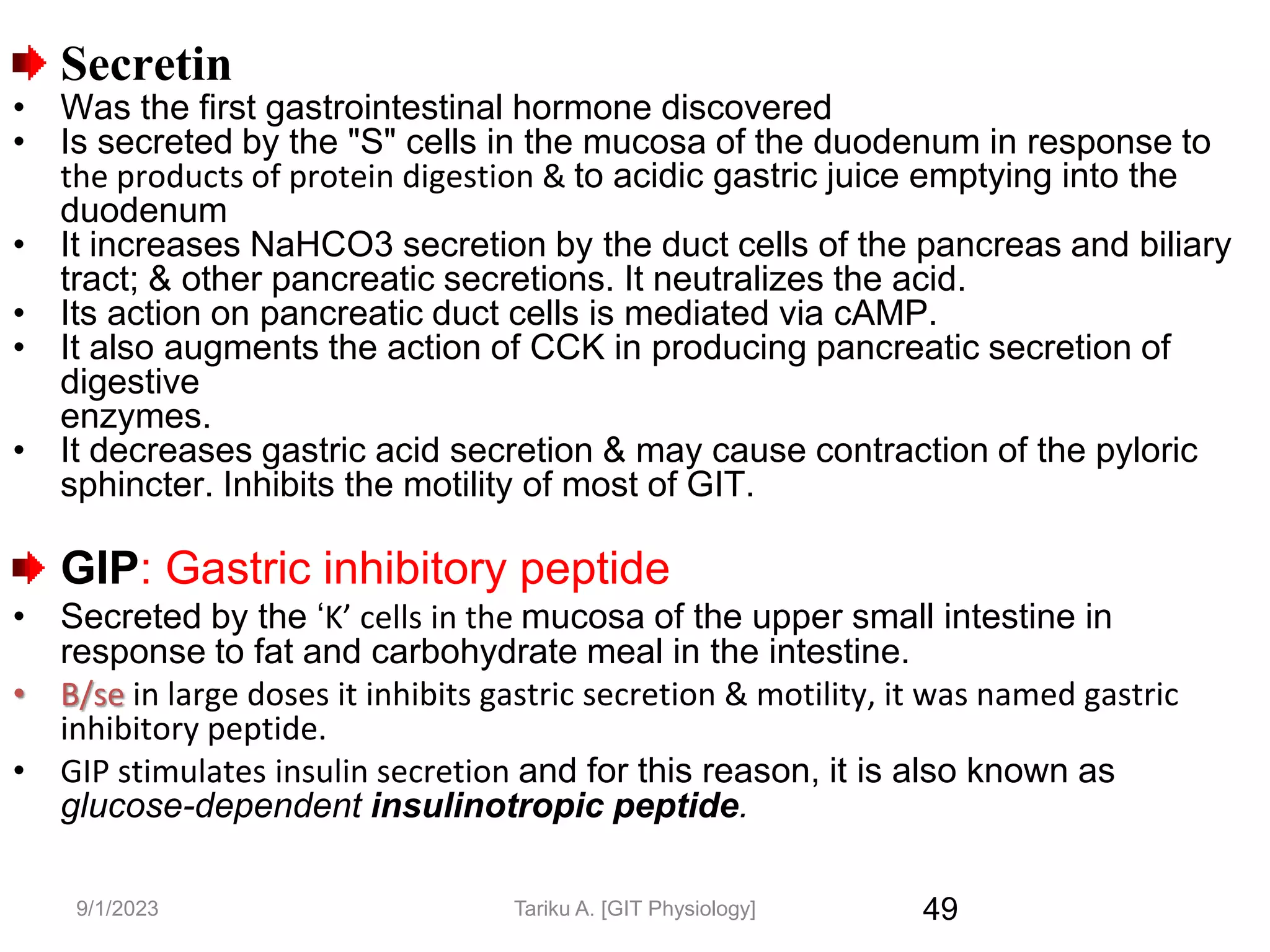 9/1/2023
Secretin
• Was the first gastrointestinal hormone discovered
• Is secreted by the "S" cells in the mucosa of the duodenum in response to
the products of protein digestion & to acidic gastric juice emptying into the
duodenum
• It increases NaHCO3 secretion by the duct cells of the pancreas and biliary
tract; & other pancreatic secretions. It neutralizes the acid.
• Its action on pancreatic duct cells is mediated via cAMP.
• It also augments the action of CCK in producing pancreatic secretion of
digestive
enzymes.
• It decreases gastric acid secretion & may cause contraction of the pyloric
sphincter. Inhibits the motility of most of GIT.
GIP: Gastric inhibitory peptide
• Secreted by the ‘K’ cells in the mucosa of the upper small intestine in
response to fat and carbohydrate meal in the intestine.
• B/se in large doses it inhibits gastric secretion & motility, it was named gastric
inhibitory peptide.
• GIP stimulates insulin secretion and for this reason, it is also known as
glucose-dependent insulinotropic peptide.
49
Tariku A. [GIT Physiology]
 