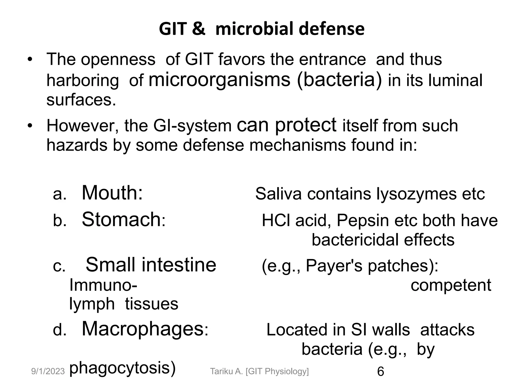 9/1/2023
GIT & microbial defense
• The openness of GIT favors the entrance and thus
harboring of microorganisms (bacteria) in its luminal
surfaces.
• However, the GI-system can protect itself from such
hazards by some defense mechanisms found in:
a. Mouth: Saliva contains lysozymes etc
b. Stomach: HCl acid, Pepsin etc both have
bactericidal effects
c. Small intestine (e.g., Payer's patches):
Immuno- competent
lymph tissues
d. Macrophages: Located in SI walls attacks
bacteria (e.g., by
phagocytosis) 6
Tariku A. [GIT Physiology]
 