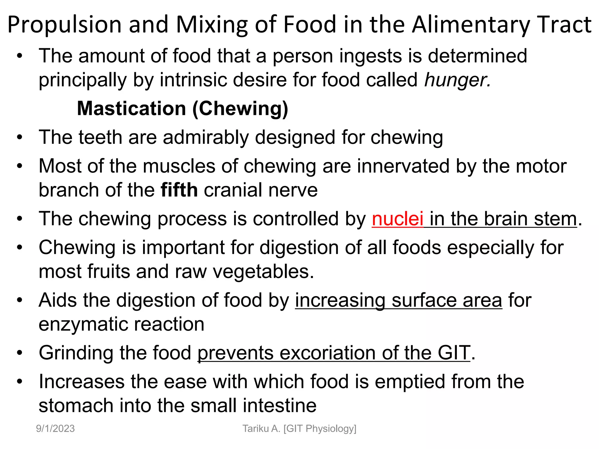Propulsion and Mixing of Food in the Alimentary Tract
• The amount of food that a person ingests is determined
principally by intrinsic desire for food called hunger.
Mastication (Chewing)
• The teeth are admirably designed for chewing
• Most of the muscles of chewing are innervated by the motor
branch of the fifth cranial nerve
• The chewing process is controlled by nuclei in the brain stem.
• Chewing is important for digestion of all foods especially for
most fruits and raw vegetables.
• Aids the digestion of food by increasing surface area for
enzymatic reaction
• Grinding the food prevents excoriation of the GIT.
• Increases the ease with which food is emptied from the
stomach into the small intestine
9/1/2023 Tariku A. [GIT Physiology]
 