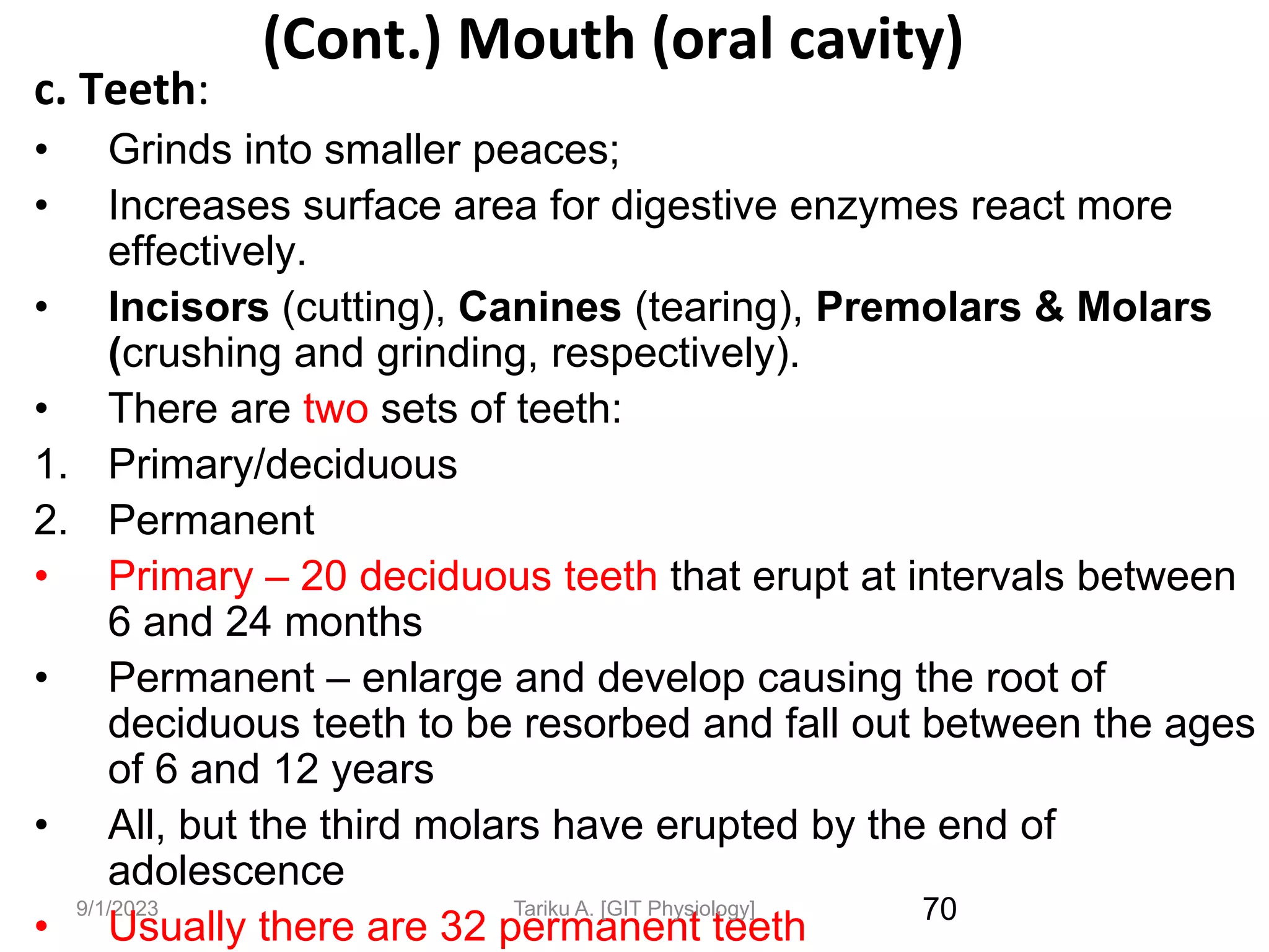 9/1/2023
(Cont.) Mouth (oral cavity)
c. Teeth:
• Grinds into smaller peaces;
• Increases surface area for digestive enzymes react more
effectively.
• Incisors (cutting), Canines (tearing), Premolars & Molars
(crushing and grinding, respectively).
• There are two sets of teeth:
1. Primary/deciduous
2. Permanent
• Primary – 20 deciduous teeth that erupt at intervals between
6 and 24 months
• Permanent – enlarge and develop causing the root of
deciduous teeth to be resorbed and fall out between the ages
of 6 and 12 years
• All, but the third molars have erupted by the end of
adolescence
• Usually there are 32 permanent teeth 70
Tariku A. [GIT Physiology]
 