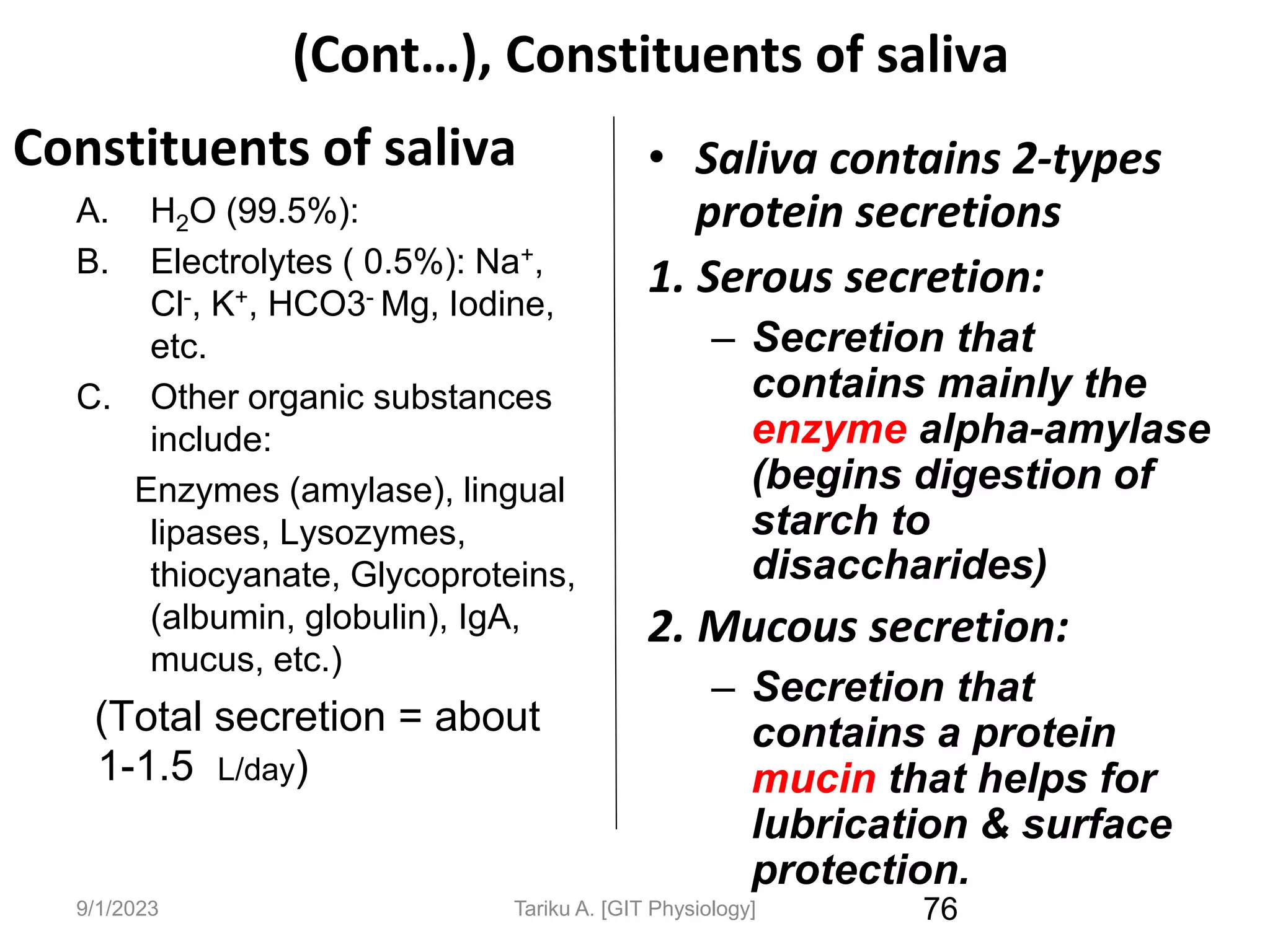 9/1/2023
(Cont…), Constituents of saliva
Constituents of saliva
A. H2O (99.5%):
B. Electrolytes ( 0.5%): Na+,
Cl-, K+, HCO3- Mg, Iodine,
etc.
C. Other organic substances
include:
Enzymes (amylase), lingual
lipases, Lysozymes,
thiocyanate, Glycoproteins,
(albumin, globulin), IgA,
mucus, etc.)
(Total secretion = about
1-1.5 L/day)
76
• Saliva contains 2-types
protein secretions
1. Serous secretion:
– Secretion that
contains mainly the
enzyme alpha-amylase
(begins digestion of
starch to
disaccharides)
2. Mucous secretion:
– Secretion that
contains a protein
mucin that helps for
lubrication & surface
protection.
Tariku A. [GIT Physiology]
 