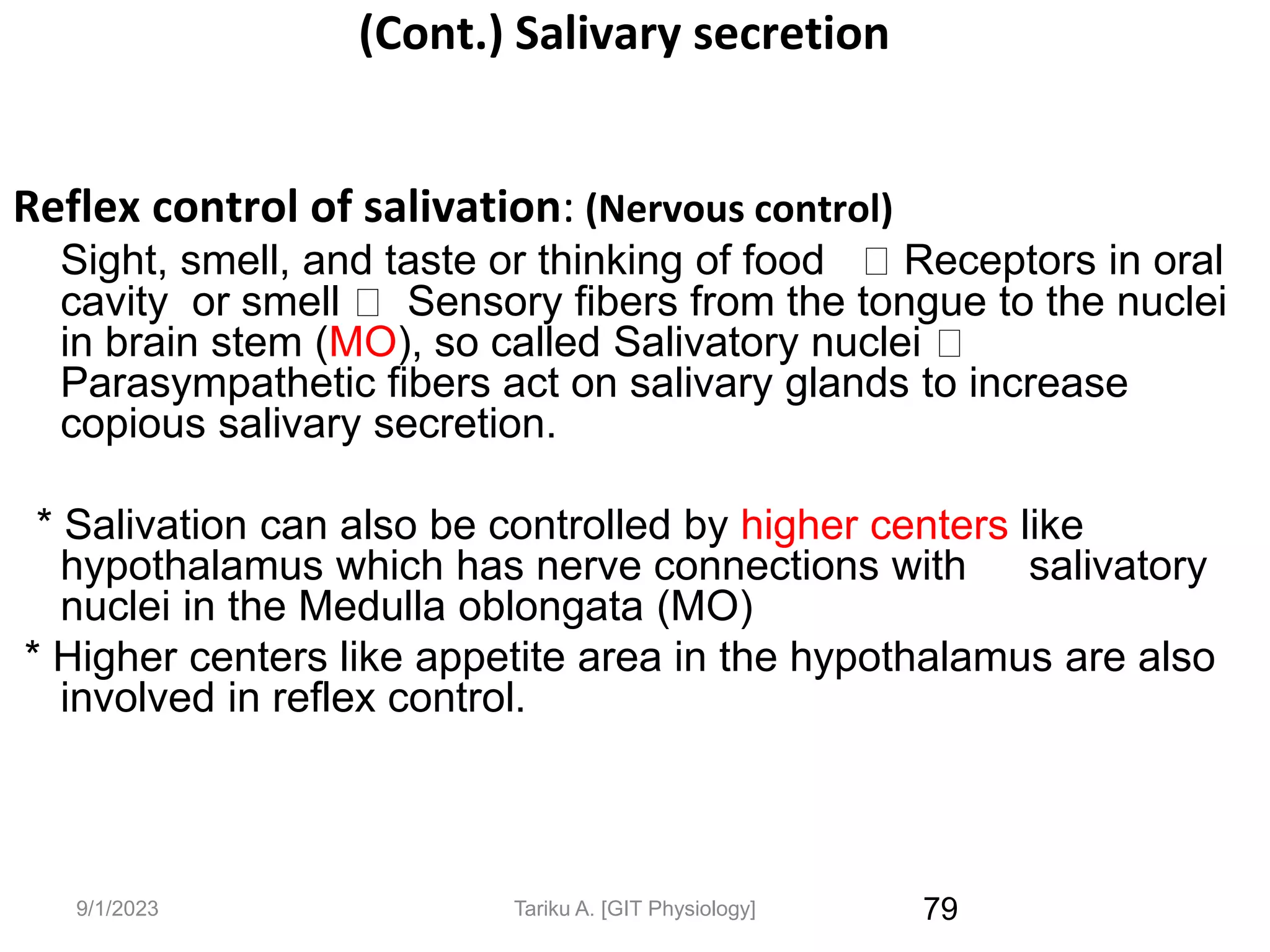 9/1/2023
(Cont.) Salivary secretion
Reflex control of salivation: (Nervous control)
Sight, smell, and taste or thinking of food Receptors in oral
cavity or smell Sensory fibers from the tongue to the nuclei
in brain stem (MO), so called Salivatory nuclei
Parasympathetic fibers act on salivary glands to increase
copious salivary secretion.
* Salivation can also be controlled by higher centers like
hypothalamus which has nerve connections with salivatory
nuclei in the Medulla oblongata (MO)
* Higher centers like appetite area in the hypothalamus are also
involved in reflex control.
79
Tariku A. [GIT Physiology]
 