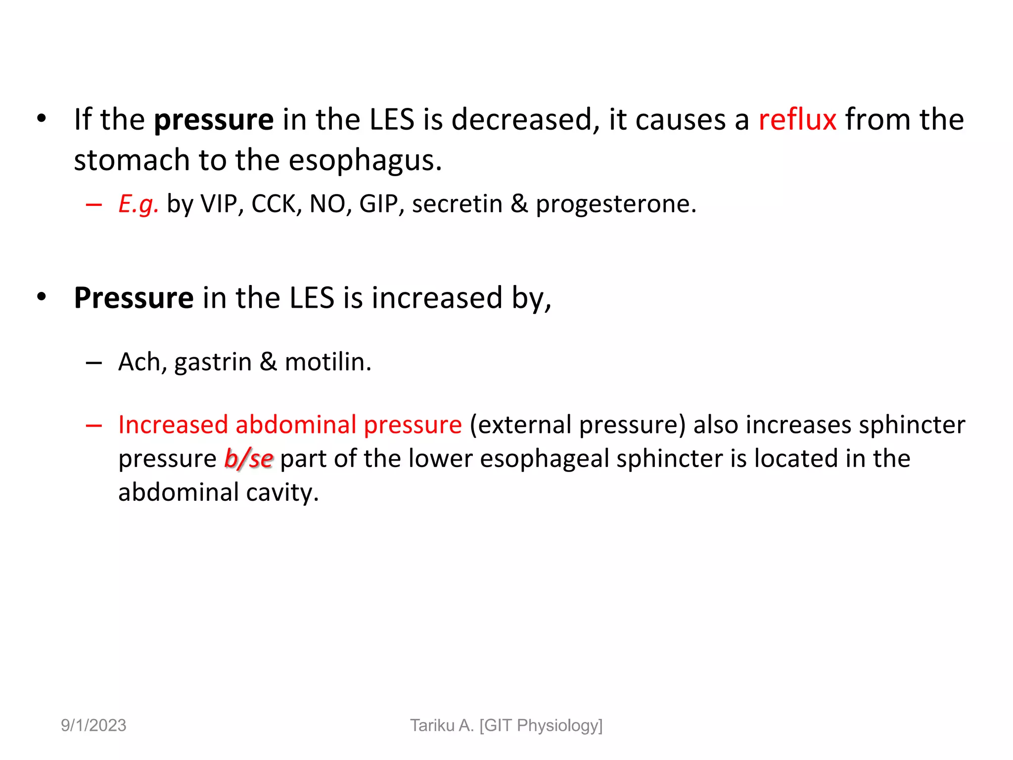 • If the pressure in the LES is decreased, it causes a reflux from the
stomach to the esophagus.
– E.g. by VIP, CCK, NO, GIP, secretin & progesterone.
• Pressure in the LES is increased by,
– Ach, gastrin & motilin.
– Increased abdominal pressure (external pressure) also increases sphincter
pressure b/se part of the lower esophageal sphincter is located in the
abdominal cavity.
9/1/2023 Tariku A. [GIT Physiology]
 