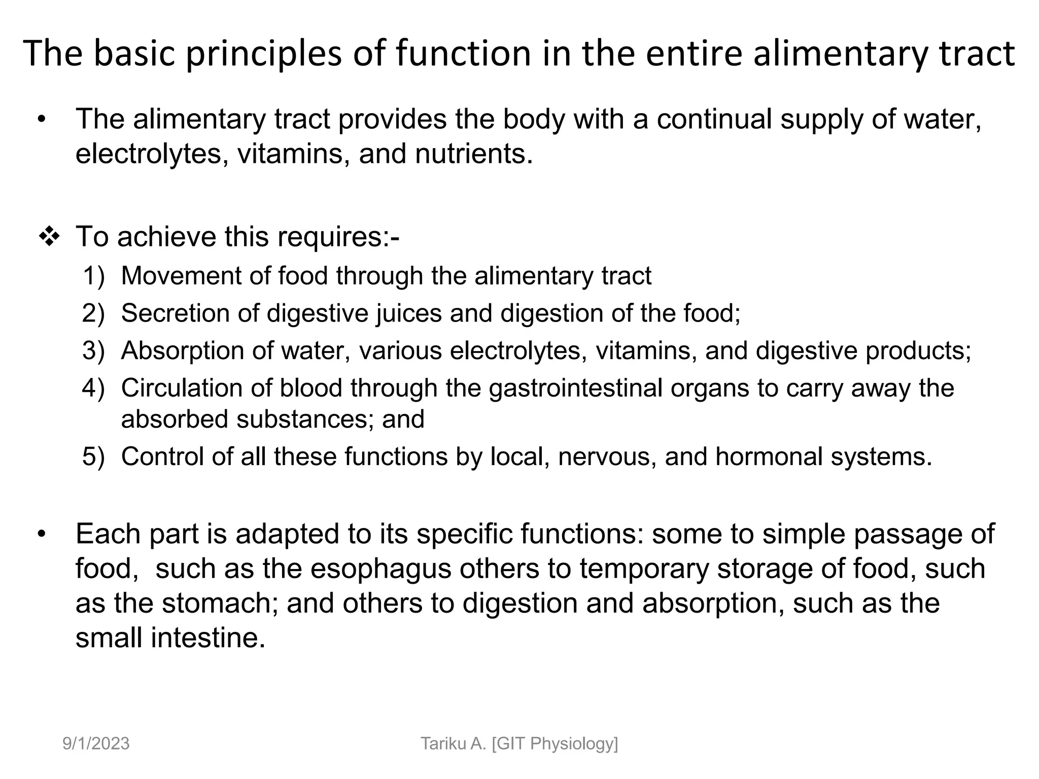 The basic principles of function in the entire alimentary tract
• The alimentary tract provides the body with a continual supply of water,
electrolytes, vitamins, and nutrients.
 To achieve this requires:-
1) Movement of food through the alimentary tract
2) Secretion of digestive juices and digestion of the food;
3) Absorption of water, various electrolytes, vitamins, and digestive products;
4) Circulation of blood through the gastrointestinal organs to carry away the
absorbed substances; and
5) Control of all these functions by local, nervous, and hormonal systems.
• Each part is adapted to its specific functions: some to simple passage of
food, such as the esophagus others to temporary storage of food, such
as the stomach; and others to digestion and absorption, such as the
small intestine.
9/1/2023 Tariku A. [GIT Physiology]
 