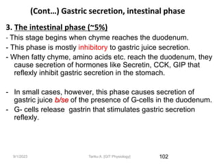 9/1/2023
(Cont…) Gastric secretion, intestinal phase
3. The intestinal phase (~5%)
- This stage begins when chyme reaches the duodenum.
- This phase is mostly inhibitory to gastric juice secretion.
- When fatty chyme, amino acids etc. reach the duodenum, they
cause secretion of hormones like Secretin, CCK, GIP that
reflexly inhibit gastric secretion in the stomach.
- In small cases, however, this phase causes secretion of
gastric juice b/se of the presence of G-cells in the duodenum.
- G- cells release gastrin that stimulates gastric secretion
reflexly.
102
Tariku A. [GIT Physiology]
 