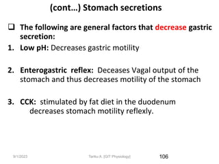 9/1/2023
(cont…) Stomach secretions
 The following are general factors that decrease gastric
secretion:
1. Low pH: Decreases gastric motility
2. Enterogastric reflex: Deceases Vagal output of the
stomach and thus decreases motility of the stomach
3. CCK: stimulated by fat diet in the duodenum
decreases stomach motility reflexly.
106
Tariku A. [GIT Physiology]
 