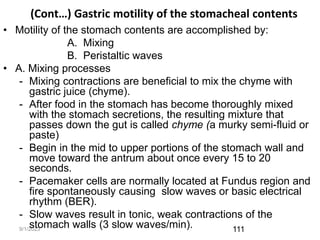 9/1/2023
(Cont…) Gastric motility of the stomacheal contents
• Motility of the stomach contents are accomplished by:
A. Mixing
B. Peristaltic waves
• A. Mixing processes
- Mixing contractions are beneficial to mix the chyme with
gastric juice (chyme).
- After food in the stomach has become thoroughly mixed
with the stomach secretions, the resulting mixture that
passes down the gut is called chyme (a murky semi-fluid or
paste)
- Begin in the mid to upper portions of the stomach wall and
move toward the antrum about once every 15 to 20
seconds.
- Pacemaker cells are normally located at Fundus region and
fire spontaneously causing slow waves or basic electrical
rhythm (BER).
- Slow waves result in tonic, weak contractions of the
stomach walls (3 slow waves/min). 111
 