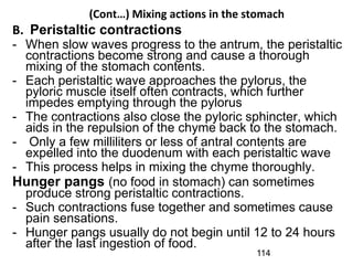 (Cont…) Mixing actions in the stomach
B. Peristaltic contractions
- When slow waves progress to the antrum, the peristaltic
contractions become strong and cause a thorough
mixing of the stomach contents.
- Each peristaltic wave approaches the pylorus, the
pyloric muscle itself often contracts, which further
impedes emptying through the pylorus
- The contractions also close the pyloric sphincter, which
aids in the repulsion of the chyme back to the stomach.
- Only a few milliliters or less of antral contents are
expelled into the duodenum with each peristaltic wave
- This process helps in mixing the chyme thoroughly.
Hunger pangs (no food in stomach) can sometimes
produce strong peristaltic contractions.
- Such contractions fuse together and sometimes cause
pain sensations.
- Hunger pangs usually do not begin until 12 to 24 hours
after the last ingestion of food.
114
 