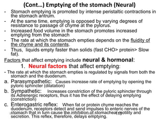 (Cont…) Emptying of the stomach (Neural)
- Stomach emptying is promoted by intense peristaltic contractions in
the stomach antrum.
- At the same time, emptying is opposed by varying degrees of
resistance to passage of chyme at the pylorus.
- Increased food volume in the stomach promotes increased
emptying from the stomach
- The rate at which the stomach empties depends on the fluidity of
the chyme and its contents.
- Thus, liquids empty faster than solids (fast CHO> protein> Slow
fat).
Factors that affect emptying include neural & hormonal:
1. Neural factors that affect emptying:
- The rate at which the stomach empties is regulated by signals from both the
stomach and the duodenum.
a. Parasympathetic: Causes increase rate of emptying by opening the
pyloric sphincter (dilatation)
b. Sympathetic: Increases constriction of the pyloric sphincter through
its Adrenergic receptors, thus it has the effect of delaying emptying
(constriction)
c. Enterogastric reflex: When fat or protein chyme reaches the
duodenum, receptors detect and send impulses to enteric nerves of the
stomach that in turn cause the inhibition of stomacheal motility and
secretion. This reflex, therefore, delays emptying.
115
9/1/2023 Tariku A. [GIT Physiology]
 
