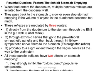 Powerful Duodenal Factors That Inhibit Stomach Emptying
• When food enters the duodenum, multiple nervous reflexes are
initiated from the duodenal wall.
• They pass back to the stomach to slow or even stop stomach
emptying if the volume of chyme in the duodenum becomes too
much.
• These reflexes are mediated by three routes:
• 1) directly from the duodenum to the stomach through the ENS
in the gut wall, (Local reflex)
• 2) through extrinsic nerves that go to the prevertebral
sympathetic ganglia and then back through inhibitory
sympathetic nerve fibers to the stomach (Enterogastric reflex)
• 3) probably to a slight extent through the vagus nerves all the
way to the brain stem
• All these parallel reflexes have two effects on stomach
emptying:
1. they strongly inhibit the "pyloric pump" propulsive
contractions,
9/1/2023 Tariku A. [GIT Physiology]
 