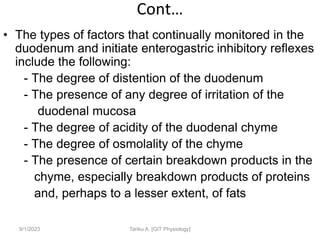 Cont…
• The types of factors that continually monitored in the
duodenum and initiate enterogastric inhibitory reflexes
include the following:
- The degree of distention of the duodenum
- The presence of any degree of irritation of the
duodenal mucosa
- The degree of acidity of the duodenal chyme
- The degree of osmolality of the chyme
- The presence of certain breakdown products in the
chyme, especially breakdown products of proteins
and, perhaps to a lesser extent, of fats
9/1/2023 Tariku A. [GIT Physiology]
 