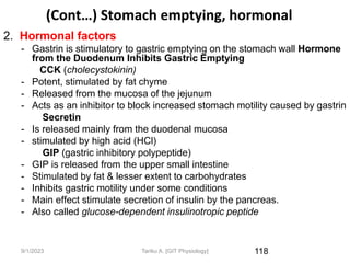 (Cont…) Stomach emptying, hormonal
2. Hormonal factors
- Gastrin is stimulatory to gastric emptying on the stomach wall Hormone
from the Duodenum Inhibits Gastric Emptying
CCK (cholecystokinin)
- Potent, stimulated by fat chyme
- Released from the mucosa of the jejunum
- Acts as an inhibitor to block increased stomach motility caused by gastrin
Secretin
- Is released mainly from the duodenal mucosa
- stimulated by high acid (HCl)
GIP (gastric inhibitory polypeptide)
- GIP is released from the upper small intestine
- Stimulated by fat & lesser extent to carbohydrates
- Inhibits gastric motility under some conditions
- Main effect stimulate secretion of insulin by the pancreas.
- Also called glucose-dependent insulinotropic peptide
118
9/1/2023 Tariku A. [GIT Physiology]
 