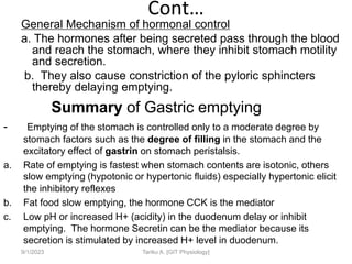 Cont…
General Mechanism of hormonal control
a. The hormones after being secreted pass through the blood
and reach the stomach, where they inhibit stomach motility
and secretion.
b. They also cause constriction of the pyloric sphincters
thereby delaying emptying.
Summary of Gastric emptying
- Emptying of the stomach is controlled only to a moderate degree by
stomach factors such as the degree of filling in the stomach and the
excitatory effect of gastrin on stomach peristalsis.
a. Rate of emptying is fastest when stomach contents are isotonic, others
slow emptying (hypotonic or hypertonic fluids) especially hypertonic elicit
the inhibitory reflexes
b. Fat food slow emptying, the hormone CCK is the mediator
c. Low pH or increased H+ (acidity) in the duodenum delay or inhibit
emptying. The hormone Secretin can be the mediator because its
secretion is stimulated by increased H+ level in duodenum.
9/1/2023 Tariku A. [GIT Physiology]
 