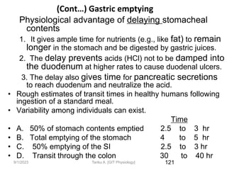 9/1/2023
(Cont…) Gastric emptying
Physiological advantage of delaying stomacheal
contents
1. It gives ample time for nutrients (e.g., like fat) to remain
longer in the stomach and be digested by gastric juices.
2. The delay prevents acids (HCl) not to be damped into
the duodenum at higher rates to cause duodenal ulcers.
3. The delay also gives time for pancreatic secretions
to reach duodenum and neutralize the acid.
• Rough estimates of transit times in healthy humans following
ingestion of a standard meal.
• Variability among individuals can exist.
Time
• A. 50% of stomach contents emptied 2.5 to 3 hr
• B. Total emptying of the stomach 4 to 5 hr
• C. 50% emptying of the SI 2.5 to 3 hr
• D. Transit through the colon 30 to 40 hr
121
Tariku A. [GIT Physiology]
 