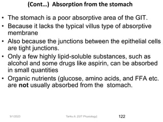 9/1/2023
(Cont…) Absorption from the stomach
• The stomach is a poor absorptive area of the GIT.
• Because it lacks the typical villus type of absorptive
membrane
• Also because the junctions between the epithelial cells
are tight junctions.
• Only a few highly lipid-soluble substances, such as
alcohol and some drugs like aspirin, can be absorbed
in small quantities
• Organic nutrients (glucose, amino acids, and FFA etc.
are not usually absorbed from the stomach.
122
Tariku A. [GIT Physiology]
 