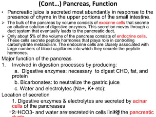 9/1/2023
(Cont…) Pancreas, Function
• Pancreatic juice is secreted most abundantly in response to the
presence of chyme in the upper portions of the small intestine.
 The bulk of the pancreas by volume consists of exocrine cells that secrete
an alkaline solution of digestive enzymes. This secretion moves through a
duct system that eventually leads to the pancreatic duct.
 Only about 5% of the volume of the pancreas consists of endocrine cells.
These cells secrete peptide hormones that playa role in controlling
carbohydrate metabolism. The endocrine cells are closely associated with
large numbers of blood capillaries into which they secrete the peptide
hormones.
Major function of the pancreas
1. Involved in digestion processes by producing:
a. Digestive enzymes: necessary to digest CHO, fat, and
protein
b. Bicarbonates: to neutralize the gastric juice
c. Water and electrolytes (Na+, K+ etc):
Location of secretion
1. Digestive enzymes & electrolytes are secreted by acinar
cells of the pancreases
2. HCO3- and water are secreted in cells lining the pancreatic
125
Tariku A. [GIT Physiology]
 