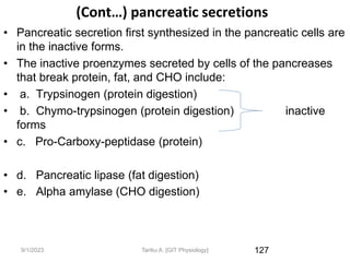(Cont…) pancreatic secretions
• Pancreatic secretion first synthesized in the pancreatic cells are
in the inactive forms.
• The inactive proenzymes secreted by cells of the pancreases
that break protein, fat, and CHO include:
• a. Trypsinogen (protein digestion)
• b. Chymo-trypsinogen (protein digestion) inactive
forms
• c. Pro-Carboxy-peptidase (protein)
• d. Pancreatic lipase (fat digestion)
• e. Alpha amylase (CHO digestion)
127
9/1/2023 Tariku A. [GIT Physiology]
 