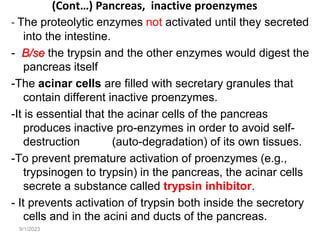 9/1/2023
(Cont…) Pancreas, inactive proenzymes
- The proteolytic enzymes not activated until they secreted
into the intestine.
- B/se the trypsin and the other enzymes would digest the
pancreas itself
-The acinar cells are filled with secretary granules that
contain different inactive proenzymes.
-It is essential that the acinar cells of the pancreas
produces inactive pro-enzymes in order to avoid self-
destruction (auto-degradation) of its own tissues.
-To prevent premature activation of proenzymes (e.g.,
trypsinogen to trypsin) in the pancreas, the acinar cells
secrete a substance called trypsin inhibitor.
- It prevents activation of trypsin both inside the secretory
cells and in the acini and ducts of the pancreas.
 