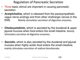 Regulation of Pancreatic Secretion
• Three basic stimuli are important in causing pancreatic
secretion:
• Acetylcholine, which is released from the parasympathetic
vagus nerve endings and from other cholinergic nerves in the
ENS. Mainly stimulates secretion of digestive enzymes.
• Cholecystokinin, which is secreted by the duodenal & upper
jejunal mucosa when food enters the small intestine. Mainly
stimulates secretion of digestive enzymes.
• Secretin, which is also secreted by the duodenal and jejunal
mucosa when highly acidic food enters the small intestine.
mainly stimulates secretion of sodium bicarbonate.
135
9/1/2023 Tariku A. [GIT Physiology]
 