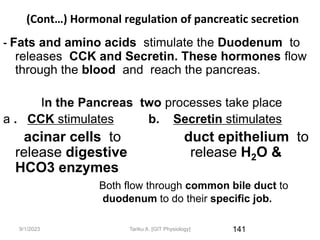 9/1/2023
(Cont…) Hormonal regulation of pancreatic secretion
- Fats and amino acids stimulate the Duodenum to
releases CCK and Secretin. These hormones flow
through the blood and reach the pancreas.
In the Pancreas two processes take place
a . CCK stimulates b. Secretin stimulates
acinar cells to duct epithelium to
release digestive release H2O &
HCO3 enzymes
Both flow through common bile duct to
duodenum to do their specific job.
141
Tariku A. [GIT Physiology]
 
