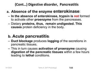 9/1/2023
(Cont…) Digestive disorder, Pancreatitis
a. Absence of the enzyme enterokinase:
– In the absence of enterokinase, trypsin is not formed
to activate other proenzyme from the pancreases.
– Dietary proteins, thus, remain undigested. This
causes protein deficiency in the body.
b. Acute pancreatitis:
– Duct blockage produces logging of the secretions in
pancreatic tissues.
– This in turn causes activation of proenzyme causing
digestion of the pancreatic tissues within a few hours
leading to lethal conditions.
144
Tariku A. [GIT Physiology]
 