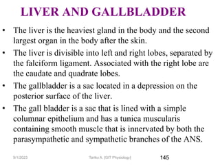 145
LIVER AND GALLBLADDER
• The liver is the heaviest gland in the body and the second
largest organ in the body after the skin.
• The liver is divisible into left and right lobes, separated by
the falciform ligament. Associated with the right lobe are
the caudate and quadrate lobes.
• The gallbladder is a sac located in a depression on the
posterior surface of the liver.
• The gall bladder is a sac that is lined with a simple
columnar epithelium and has a tunica muscularis
containing smooth muscle that is innervated by both the
parasympathetic and sympathetic branches of the ANS.
9/1/2023 Tariku A. [GIT Physiology]
 