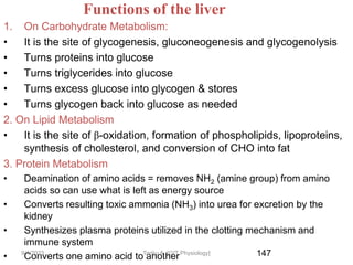 147
Functions of the liver
1. On Carbohydrate Metabolism:
• It is the site of glycogenesis, gluconeogenesis and glycogenolysis
• Turns proteins into glucose
• Turns triglycerides into glucose
• Turns excess glucose into glycogen & stores
• Turns glycogen back into glucose as needed
2. On Lipid Metabolism
• It is the site of β-oxidation, formation of phospholipids, lipoproteins,
synthesis of cholesterol, and conversion of CHO into fat
3. Protein Metabolism
• Deamination of amino acids = removes NH2 (amine group) from amino
acids so can use what is left as energy source
• Converts resulting toxic ammonia (NH3) into urea for excretion by the
kidney
• Synthesizes plasma proteins utilized in the clotting mechanism and
immune system
• Converts one amino acid to another
9/1/2023 Tariku A. [GIT Physiology]
 