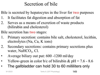149
Secretion of bile
Bile is secreted by hepatocytes in the liver for two purposes
1. It facilitates fat digestion and absorption of fat
2. Serves as a means of excretion of waste products
(bilirubin and cholesterol)
Bile secretion has two stages:
1. Primary secretion: contains bile salt, cholesterol, lecithin,
electrolytes (Na, Ca, K ions)
2. Secondary secretions: contains primary secretions plus
water, NaHCO3, Cl.
• Average biliary out put: 600 -1200 ml/day
• Yellow-green in color b/c of bilirubin & pH = 7.6 - 8.6
• The gallbladder can hold 30 to 60 milliliters only
9/1/2023 Tariku A. [GIT Physiology]
 